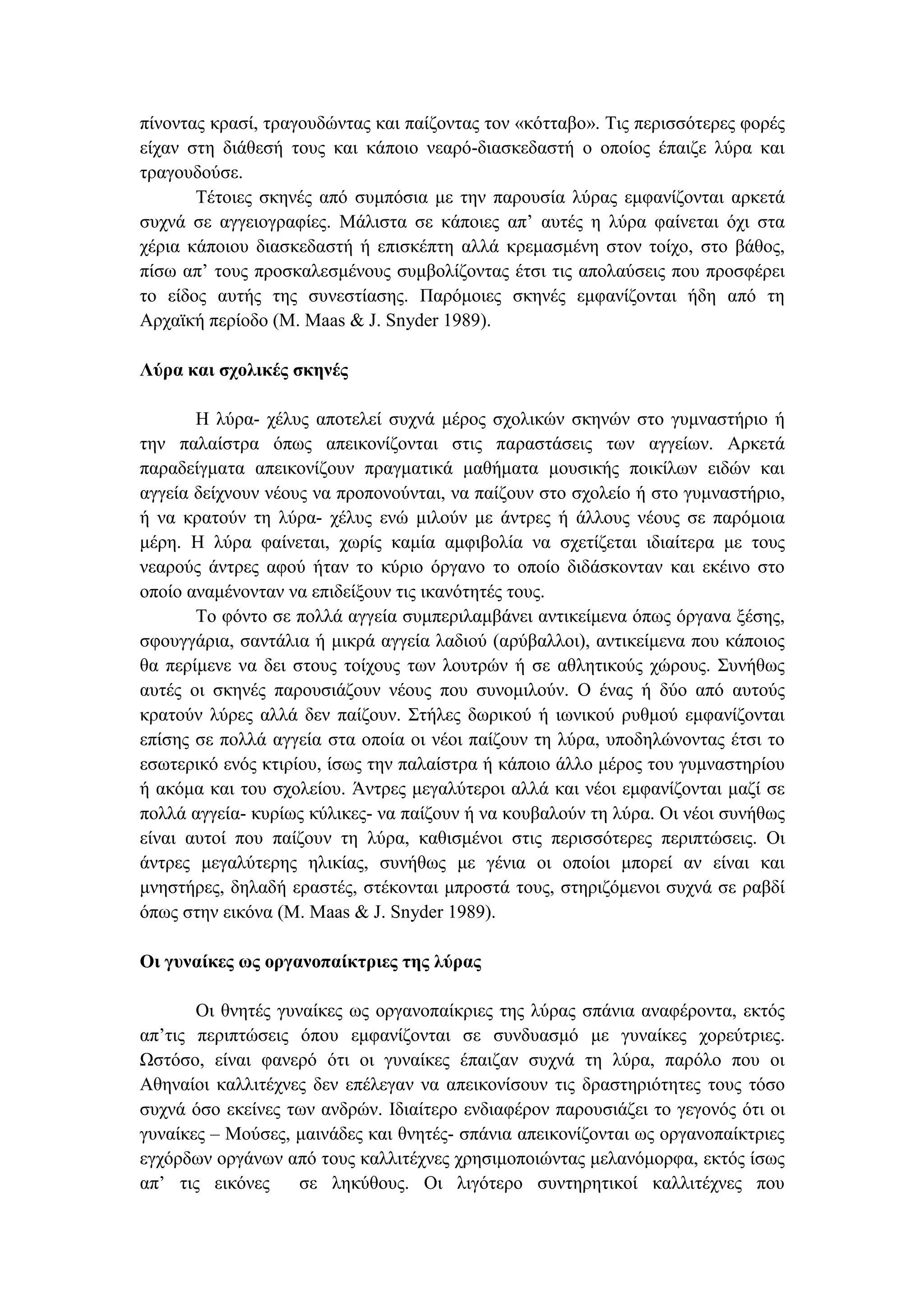 πίνοντας κρασί, τραγουδώντας και παίζοντας τον «κότταβο». Τις περισσότερες φορές
είχαν στη διάθεσή τους και κάποιο νεαρό-διασκεδαστή ο οποίος έπαιζε λύρα και
τραγουδούσε.
Τέτοιες σκηνές από συµπόσια µε την παρουσία λύρας εµφανίζονται αρκετά
συχνά σε αγγειογραφίες. Μάλιστα σε κάποιες απ’ αυτές η λύρα φαίνεται όχι στα
χέρια κάποιου διασκεδαστή ή επισκέπτη αλλά κρεµασµένη στον τοίχο, στο βάθος,
πίσω απ’ τους προσκαλεσµένους συµβολίζοντας έτσι τις απολαύσεις που προσφέρει
το είδος αυτής της συνεστίασης. Παρόµοιες σκηνές εµφανίζονται ήδη από τη
Αρχαϊκή περίοδο (M. Maas & J. Snyder 1989).
Λύρα και σχολικές σκηνές
Η λύρα- χέλυς αποτελεί συχνά µέρος σχολικών σκηνών στο γυµναστήριο ή
την παλαίστρα όπως απεικονίζονται στις παραστάσεις των αγγείων. Αρκετά
παραδείγµατα απεικονίζουν πραγµατικά µαθήµατα µουσικής ποικίλων ειδών και
αγγεία δείχνουν νέους να προπονούνται, να παίζουν στο σχολείο ή στο γυµναστήριο,
ή να κρατούν τη λύρα- χέλυς ενώ µιλούν µε άντρες ή άλλους νέους σε παρόµοια
µέρη. Η λύρα φαίνεται, χωρίς καµία αµφιβολία να σχετίζεται ιδιαίτερα µε τους
νεαρούς άντρες αφού ήταν το κύριο όργανο το οποίο διδάσκονταν και εκέινο στο
οποίο αναµένονταν να επιδείξουν τις ικανότητές τους.
Το φόντο σε πολλά αγγεία συµπεριλαµβάνει αντικείµενα όπως όργανα ξέσης,
σφουγγάρια, σαντάλια ή µικρά αγγεία λαδιού (αρύβαλλοι), αντικείµενα που κάποιος
θα περίµενε να δει στους τοίχους των λουτρών ή σε αθλητικούς χώρους. Συνήθως
αυτές οι σκηνές παρουσιάζουν νέους που συνοµιλούν. Ο ένας ή δύο από αυτούς
κρατούν λύρες αλλά δεν παίζουν. Στήλες δωρικού ή ιωνικού ρυθµού εµφανίζονται
επίσης σε πολλά αγγεία στα οποία οι νέοι παίζουν τη λύρα, υποδηλώνοντας έτσι το
εσωτερικό ενός κτιρίου, ίσως την παλαίστρα ή κάποιο άλλο µέρος του γυµναστηρίου
ή ακόµα και του σχολείου. Άντρες µεγαλύτεροι αλλά και νέοι εµφανίζονται µαζί σε
πολλά αγγεία- κυρίως κύλικες- να παίζουν ή να κουβαλούν τη λύρα. Οι νέοι συνήθως
είναι αυτοί που παίζουν τη λύρα, καθισµένοι στις περισσότερες περιπτώσεις. Οι
άντρες µεγαλύτερης ηλικίας, συνήθως µε γένια οι οποίοι µπορεί αν είναι και
µνηστήρες, δηλαδή εραστές, στέκονται µπροστά τους, στηριζόµενοι συχνά σε ραβδί
όπως στην εικόνα (M. Maas & J. Snyder 1989).
Οι γυναίκες ως οργανοπαίκτριες της λύρας
Οι θνητές γυναίκες ως οργανοπαίκριες της λύρας σπάνια αναφέροντα, εκτός
απ’τις περιπτώσεις όπου εµφανίζονται σε συνδυασµό µε γυναίκες χορεύτριες.
Ωστόσο, είναι φανερό ότι οι γυναίκες έπαιζαν συχνά τη λύρα, παρόλο που οι
Αθηναίοι καλλιτέχνες δεν επέλεγαν να απεικονίσουν τις δραστηριότητες τους τόσο
συχνά όσο εκείνες των ανδρών. Ιδιαίτερο ενδιαφέρον παρουσιάζει το γεγονός ότι οι
γυναίκες – Μούσες, µαινάδες και θνητές- σπάνια απεικονίζονται ως οργανοπαίκτριες
εγχόρδων οργάνων από τους καλλιτέχνες χρησιµοποιώντας µελανόµορφα, εκτός ίσως
απ’ τις εικόνες σε ληκύθους. Οι λιγότερο συντηρητικοί καλλιτέχνες που
 