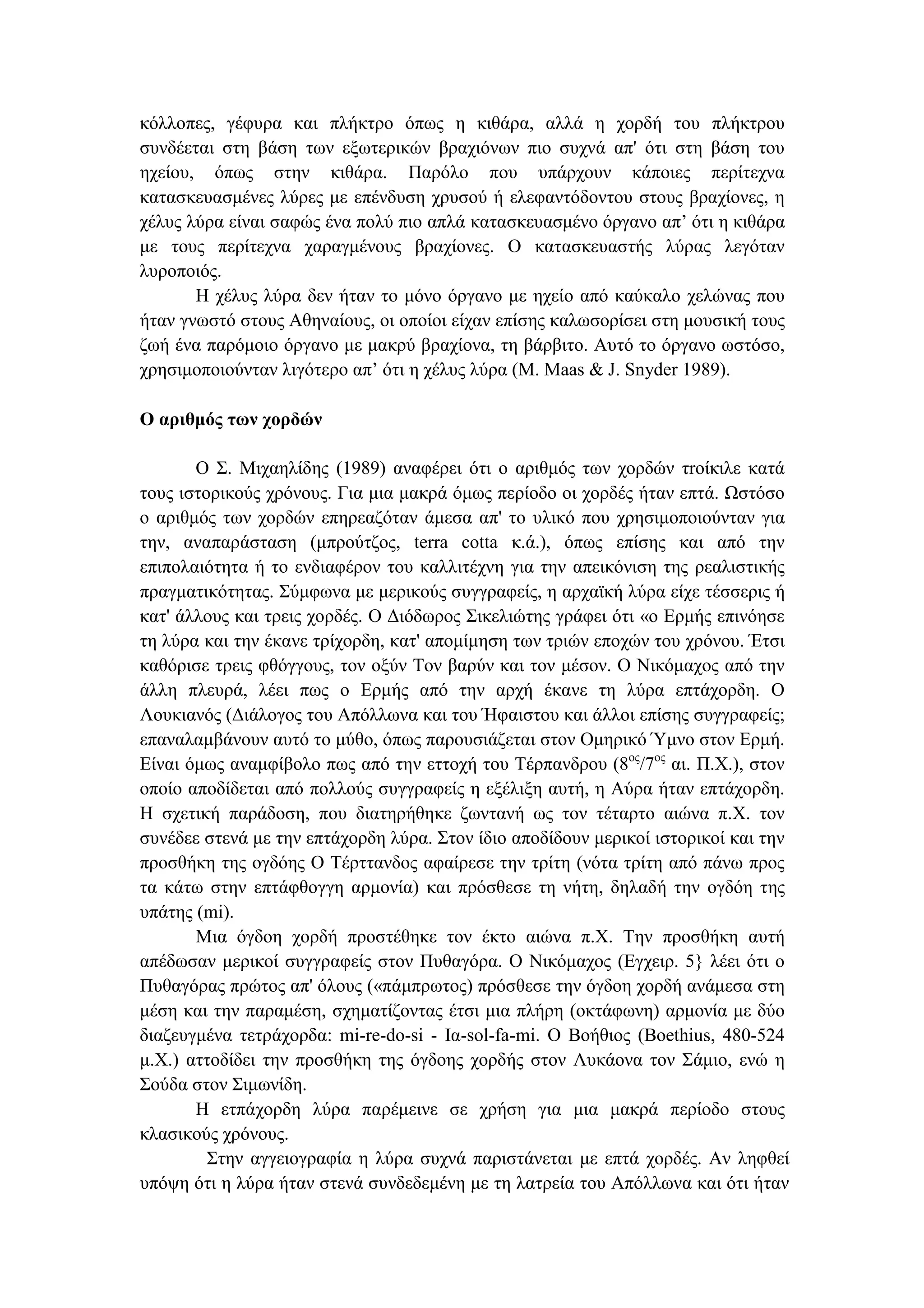 κόλλοπες, γέφυρα και πλήκτρο όπως η κιθάρα, αλλά η χορδή του πλήκτρου
συνδέεται στη βάση των εξωτερικών βραχιόνων πιο συχνά απ' ότι στη βάση του
ηχείου, όπως στην κιθάρα. Παρόλο που υπάρχουν κάποιες περίτεχνα
κατασκευασµένες λύρες µε επένδυση χρυσού ή ελεφαντόδοντου στους βραχίονες, η
χέλυς λύρα είναι σαφώς ένα πολύ πιο απλά κατασκευασµένο όργανο απ’ ότι η κιθάρα
µε τους περίτεχνα χαραγµένους βραχίονες. Ο κατασκευαστής λύρας λεγόταν
λυροποιός.
Η χέλυς λύρα δεν ήταν το µόνο όργανο µε ηχείο από καύκαλο χελώνας που
ήταν γνωστό στους Αθηναίους, οι οποίοι είχαν επίσης καλωσορίσει στη µουσική τους
ζωή ένα παρόµοιο όργανο µε µακρύ βραχίονα, τη βάρβιτο. Αυτό το όργανο ωστόσο,
χρησιµοποιούνταν λιγότερο απ’ ότι η χέλυς λύρα (M. Maas & J. Snyder 1989).
Ο αριθµός των χορδών
Ο Σ. Μιχαηλίδης (1989) αναφέρει ότι ο αριθµός των χορδών τrοίκιλε κατά
τους ιστορικούς χρόνους. Για µια µακρά όµως περίοδο οι χορδές ήταν επτά. Ωστόσο
ο αριθµός των χορδών επηρεαζόταν άµεσα απ' το υλικό που χρησιµοποιούνταν για
την, αναπαράσταση (µπρούτζος, terra cotta κ.ά.), όπως επίσης και από την
επιπολαιότητα ή το ενδιαφέρον του καλλιτέχνη για την απεικόνιση της ρεαλιστικής
πραγµατικότητας. Σύµφωνα µε µερικούς συγγραφείς, η αρχαϊκή λύρα είχε τέσσερις ή
κατ' άλλους και τρεις χορδές. Ο ∆ιόδωρος Σικελιώτης γράφει ότι «ο Ερµής επινόησε
τη λύρα και την έκανε τρίχορδη, κατ' αποµίµηση των τριών εποχών του χρόνου. Έτσι
καθόρισε τρεις φθόγγους, τον οξύν Τον βαρύν και τον µέσον. Ο Νικόµαχος από την
άλλη πλευρά, λέει πως ο Ερµής από την αρχή έκανε τη λύρα επτάχορδη. Ο
Λουκιανός (∆ιάλογος του Απόλλωνα και του Ήφαιστου και άλλοι επίσης συγγραφείς;
επαναλαµβάνουν αυτό το µύθο, όπως παρουσιάζεται στον Οµηρικό Ύµνο στον Ερµή.
Είναι όµως αναµφίβολο πως από την εττοχή του Τέρπανδρου (8ος
/7ος
αι. Π.Χ.), στον
οποίο αποδίδεται από πολλούς συγγραφείς η εξέλιξη αυτή, η Αύρα ήταν επτάχορδη.
Η σχετική παράδοση, που διατηρήθηκε ζωντανή ως τον τέταρτο αιώνα π.Χ. τον
συνέδεε στενά µε την επτάχορδη λύρα. Στον ίδιο αποδίδουν µερικοί ιστορικοί και την
προσθήκη της ογδόης Ο Τέρττανδος αφαίρεσε την τρίτη (νότα τρίτη από πάνω προς
τα κάτω στην επτάφθογγη αρµονία) και πρόσθεσε τη νήτη, δηλαδή την ογδόη της
υπάτης (mi).
Μια όγδοη χορδή προστέθηκε τον έκτο αιώνα π.Χ. Την προσθήκη αυτή
απέδωσαν µερικοί συγγραφείς στον Πυθαγόρα. Ο Νικόµαχος (Εγχειρ. 5} λέει ότι ο
Πυθαγόρας πρώτος απ' όλους («πάµπρωτος) πρόσθεσε την όγδοη χορδή ανάµεσα στη
µέση και την παραµέση, σχηµατίζοντας έτσι µια πλήρη (οκτάφωνη) αρµονία µε δύο
διαζευγµένα τετράχορδα: mi-re-do-si - Ια-sol-fa-mi. Ο Βοήθιος (Boethius, 480-524
µ.Χ.) αττοδίδει την προσθήκη της όγδοης χορδής στον Λυκάονα τον Σάµιο, ενώ η
Σούδα στον Σιµωνίδη.
Η ετπάχορδη λύρα παρέµεινε σε χρήση για µια µακρά περίοδο στους
κλασικούς χρόνους.
Στην αγγειογραφία η λύρα συχνά παριστάνεται µε επτά χορδές. Αν ληφθεί
υπόψη ότι η λύρα ήταν στενά συνδεδεµένη µε τη λατρεία του Απόλλωνα και ότι ήταν
 