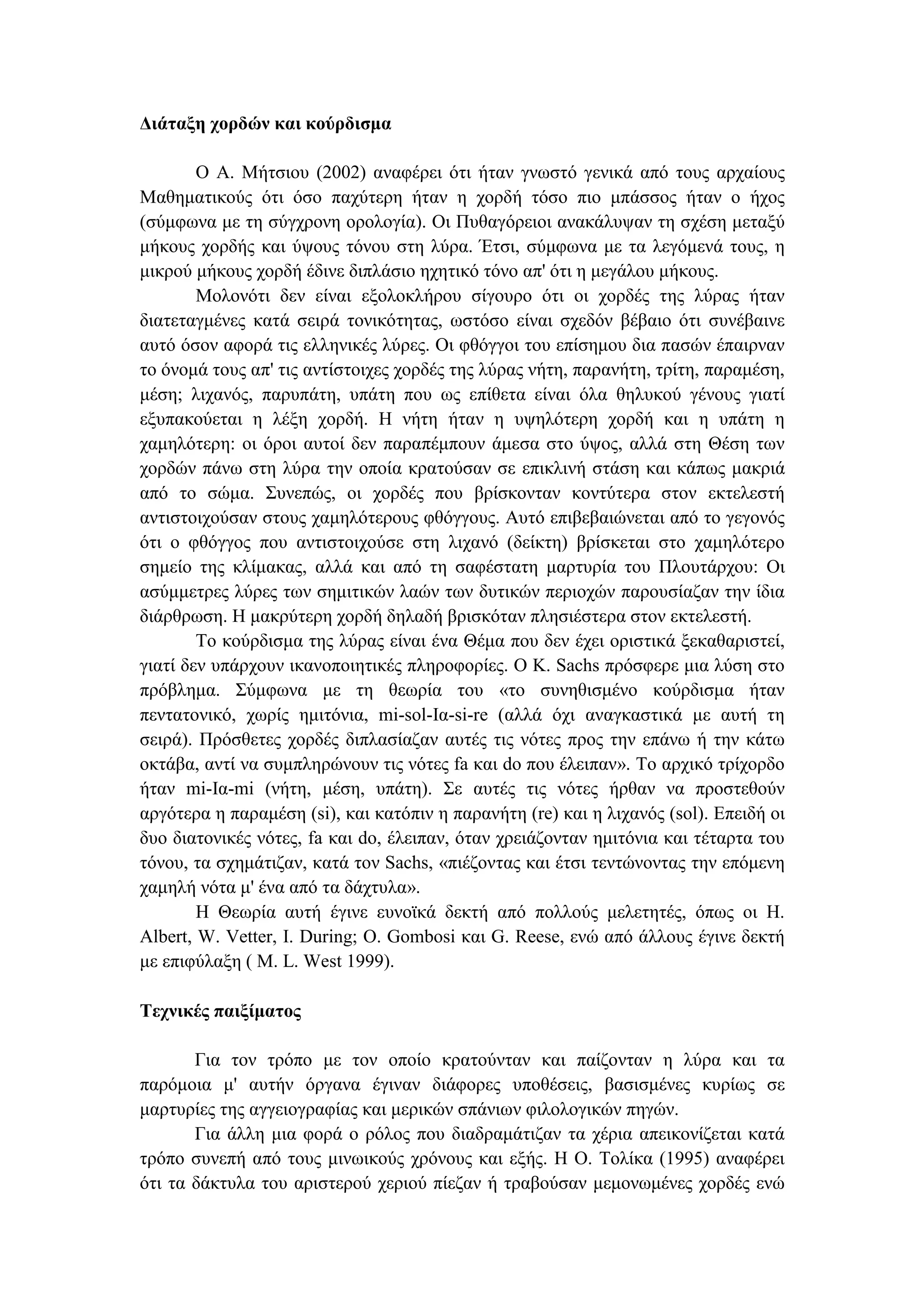 ∆ιάταξη χορδών και κούρδισµα
Ο Α. Μήτσιου (2002) αναφέρει ότι ήταν γνωστό γενικά από τους αρχαίους
Μαθηµατικούς ότι όσο παχύτερη ήταν η χορδή τόσο πιο µπάσσος ήταν ο ήχος
(σύµφωνα µε τη σύγχρονη ορολογία). Οι Πυθαγόρειοι ανακάλυψαν τη σχέση µεταξύ
µήκους χορδής και ύψους τόνου στη λύρα. Έτσι, σύµφωνα µε τα λεγόµενά τους, η
µικρού µήκους χορδή έδινε διπλάσιο ηχητικό τόνο απ' ότι η µεγάλου µήκους.
Μολονότι δεν είναι εξολοκλήρου σίγουρο ότι οι χορδές της λύρας ήταν
διατεταγµένες κατά σειρά τονικότητας, ωστόσο είναι σχεδόν βέβαιο ότι συνέβαινε
αυτό όσον αφορά τις ελληνικές λύρες. Οι φθόγγοι του επίσηµου δια πασών έπαιρναν
το όνοµά τους απ' τις αντίστοιχες χορδές της λύρας νήτη, παρανήτη, τρίτη, παραµέση,
µέση; λιχανός, παρυπάτη, υπάτη που ως επίθετα είναι όλα θηλυκού γένους γιατί
εξυπακούεται η λέξη χορδή. Η νήτη ήταν η υψηλότερη χορδή και η υπάτη η
χαµηλότερη: οι όροι αυτοί δεν παραπέµπουν άµεσα στο ύψος, αλλά στη Θέση των
χορδών πάνω στη λύρα την οποία κρατούσαν σε επικλινή στάση και κάπως µακριά
από το σώµα. Συνεπώς, οι χορδές που βρίσκονταν κοντύτερα στον εκτελεστή
αντιστοιχούσαν στους χαµηλότερους φθόγγους. Αυτό επιβεβαιώνεται από το γεγονός
ότι ο φθόγγος που αντιστοιχούσε στη λιχανό (δείκτη) βρίσκεται στο χαµηλότερο
σηµείο της κλίµακας, αλλά και από τη σαφέστατη µαρτυρία του Πλουτάρχου: Οι
ασύµµετρες λύρες των σηµιτικών λαών των δυτικών περιοχών παρουσίαζαν την ίδια
διάρθρωση. Η µακρύτερη χορδή δηλαδή βρισκόταν πλησιέστερα στον εκτελεστή.
Το κούρδισµα της λύρας είναι ένα Θέµα που δεν έχει οριστικά ξεκαθαριστεί,
γιατί δεν υπάρχουν ικανοποιητικές πληροφορίες. Ο Κ. Sachs πρόσφερε µια λύση στο
πρόβληµα. Σύµφωνα µε τη θεωρία του «το συνηθισµένο κούρδισµα ήταν
πεντατονικό, χωρίς ηµιτόνια, mi-sol-Ια-si-re (αλλά όχι αναγκαστικά µε αυτή τη
σειρά). Πρόσθετες χορδές διπλασίαζαν αυτές τις νότες προς την επάνω ή την κάτω
οκτάβα, αντί να συµπληρώνουν τις νότες fa και do που έλειπαν». Το αρχικό τρίχορδο
ήταν mi-Ια-mi (νήτη, µέση, υπάτη). Σε αυτές τις νότες ήρθαν να προστεθούν
αργότερα η παραµέση (si), και κατόπιν η παρανήτη (re) και η λιχανός (sol). Επειδή οι
δυο διατονικές νότες, fa και do, έλειπαν, όταν χρειάζονταν ηµιτόνια και τέταρτα του
τόνου, τα σχηµάτιζαν, κατά τον Sachs, «πιέζοντας και έτσι τεντώνοντας την επόµενη
χαµηλή νότα µ' ένα από τα δάχτυλα».
Η Θεωρία αυτή έγινε ευνοϊκά δεκτή από πολλούς µελετητές, όπως οι Η.
Albert, W. Vetter, Ι. During; Ο. Gombosi και G. Reese, ενώ από άλλους έγινε δεκτή
µε επιφύλαξη ( Μ. L. West 1999).
Τεχνικές παιξίµατος
Για τον τρόπο µε τον οποίο κρατούνταν και παίζονταν η λύρα και τα
παρόµοια µ' αυτήν όργανα έγιναν διάφορες υποθέσεις, βασισµένες κυρίως σε
µαρτυρίες της αγγειογραφίας και µερικών σπάνιων φιλολογικών πηγών.
Για άλλη µια φορά ο ρόλος που διαδραµάτιζαν τα χέρια απεικονίζεται κατά
τρόπο συνεπή από τους µινωικούς χρόνους και εξής. Η Ο. Τολίκα (1995) αναφέρει
ότι τα δάκτυλα του αριστερού χεριού πίεζαν ή τραβούσαν µεµονωµένες χορδές ενώ
 