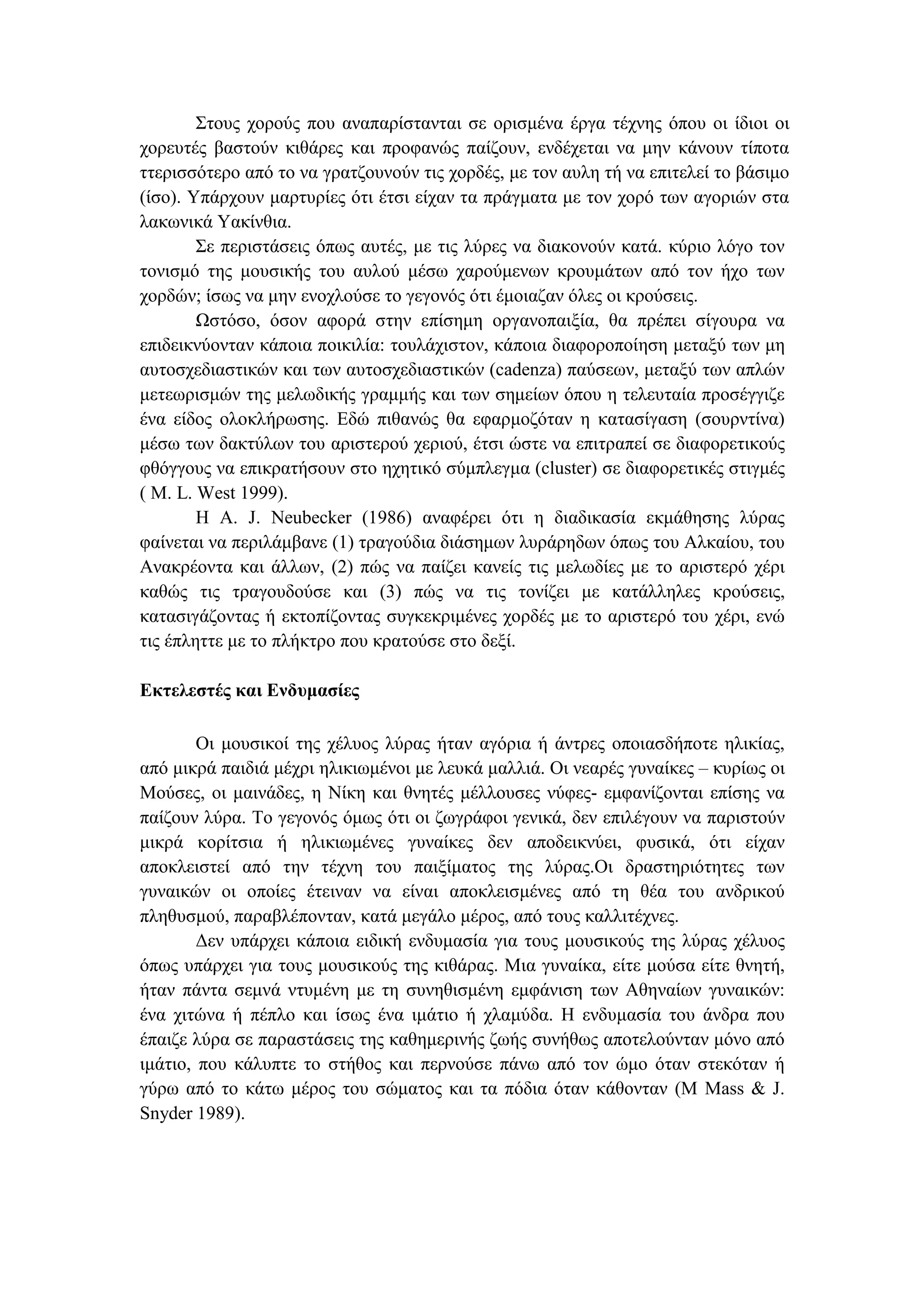 Στους χορούς που αναπαρίστανται σε ορισµένα έργα τέχνης όπου οι ίδιοι οι
χορευτές βαστούν κιθάρες και προφανώς παίζουν, ενδέχεται να µην κάνουν τίποτα
ττερισσότερο από το να γρατζουνούν τις χορδές, µε τον αυλη τή να επιτελεί το βάσιµο
(ίσο). Υπάρχουν µαρτυρίες ότι έτσι είχαν τα πράγµατα µε τον χορό των αγοριών στα
λακωνικά Υακίνθια.
Σε περιστάσεις όπως αυτές, µε τις λύρες να διακονούν κατά. κύριο λόγο τον
τονισµό της µουσικής του αυλού µέσω χαρούµενων κρουµάτων από τον ήχο των
χορδών; ίσως να µην ενοχλούσε το γεγονός ότι έµοιαζαν όλες οι κρούσεις.
Ωστόσο, όσον αφορά στην επίσηµη οργανοπαιξία, θα πρέπει σίγουρα να
επιδεικνύονταν κάποια ποικιλία: τουλάχιστον, κάποια διαφοροποίηση µεταξύ των µη
αυτοσχεδιαστικών και των αυτοσχεδιαστικών (cadenza) παύσεων, µεταξύ των απλών
µετεωρισµών της µελωδικής γραµµής και των σηµείων όπου η τελευταία προσέγγιζε
ένα είδος ολοκλήρωσης. Εδώ πιθανώς θα εφαρµοζόταν η κατασίγαση (σουρντίνα)
µέσω των δακτύλων του αριστερού χεριού, έτσι ώστε να επιτραπεί σε διαφορετικούς
φθόγγους να επικρατήσουν στο ηχητικό σύµπλεγµα (cluster) σε διαφορετικές στιγµές
( M. L. West 1999).
Η A. J. Neubecker (1986) αναφέρει ότι η διαδικασία εκµάθησης λύρας
φαίνεται να περιλάµβανε (1) τραγούδια διάσηµων λυράρηδων όπως του Αλκαίου, του
Ανακρέοντα και άλλων, (2) πώς να παίζει κανείς τις µελωδίες µε το αριστερό χέρι
καθώς τις τραγουδούσε και (3) πώς να τις τονίζει µε κατάλληλες κρούσεις,
κατασιγάζοντας ή εκτοπίζοντας συγκεκριµένες χορδές µε το αριστερό του χέρι, ενώ
τις έπληττε µε το πλήκτρο που κρατούσε στο δεξί.
Εκτελεστές και Ενδυµασίες
Οι µουσικοί της χέλυος λύρας ήταν αγόρια ή άντρες οποιασδήποτε ηλικίας,
από µικρά παιδιά µέχρι ηλικιωµένοι µε λευκά µαλλιά. Οι νεαρές γυναίκες – κυρίως οι
Μούσες, οι µαινάδες, η Νίκη και θνητές µέλλουσες νύφες- εµφανίζονται επίσης να
παίζουν λύρα. Το γεγονός όµως ότι οι ζωγράφοι γενικά, δεν επιλέγουν να παριστούν
µικρά κορίτσια ή ηλικιωµένες γυναίκες δεν αποδεικνύει, φυσικά, ότι είχαν
αποκλειστεί από την τέχνη του παιξίµατος της λύρας.Oι δραστηριότητες των
γυναικών οι οποίες έτειναν να είναι αποκλεισµένες από τη θέα του ανδρικού
πληθυσµού, παραβλέπονταν, κατά µεγάλο µέρος, από τους καλλιτέχνες.
∆εν υπάρχει κάποια ειδική ενδυµασία για τους µουσικούς της λύρας χέλυος
όπως υπάρχει για τους µουσικούς της κιθάρας. Μια γυναίκα, είτε µούσα είτε θνητή,
ήταν πάντα σεµνά ντυµένη µε τη συνηθισµένη εµφάνιση των Αθηναίων γυναικών:
ένα χιτώνα ή πέπλο και ίσως ένα ιµάτιο ή χλαµύδα. Η ενδυµασία του άνδρα που
έπαιζε λύρα σε παραστάσεις της καθηµερινής ζωής συνήθως αποτελούνταν µόνο από
ιµάτιο, που κάλυπτε το στήθος και περνούσε πάνω από τον ώµο όταν στεκόταν ή
γύρω από το κάτω µέρος του σώµατος και τα πόδια όταν κάθονταν (M Mass & J.
Snyder 1989).
 