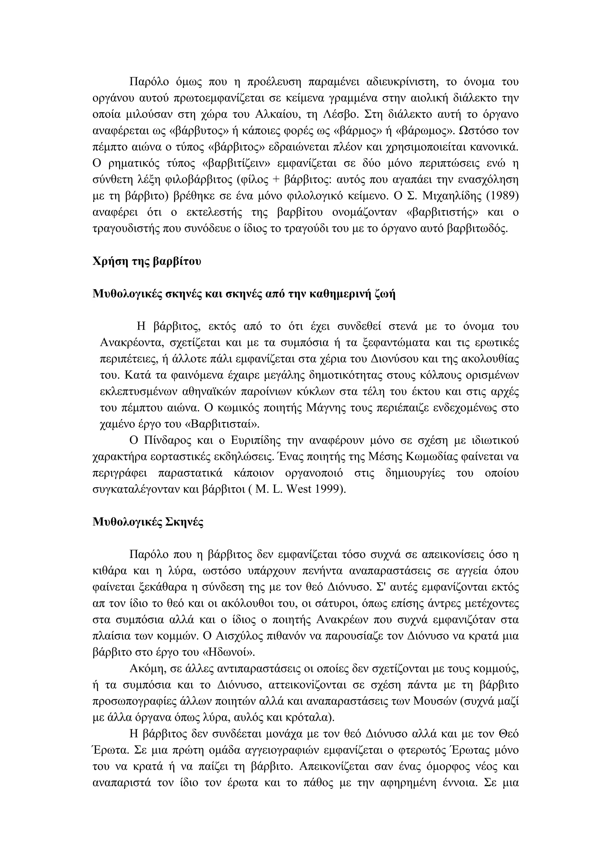 Παρόλο όµως που η προέλευση παραµένει αδιευκρίνιστη, το όνοµα του
οργάνου αυτού πρωτοεµφανίζεται σε κείµενα γραµµένα στην αιολική διάλεκτο την
οποία µιλούσαν στη χώρα του Αλκαίου, τη Λέσβο. Στη διάλεκτο αυτή το όργανο
αναφέρεται ως «βάρβυτος» ή κάποιες φορές ως «βάρµος» ή «βάρωµος». Ωστόσο τον
πέµπτο αιώνα ο τύπος «βάρβιτος» εδραιώνεται πλέον και χρησιµοποιείται κανονικά.
Ο ρηµατικός τύπος «βαρβιτίζειν» εµφανίζεται σε δύο µόνο περιπτώσεις ενώ η
σύνθετη λέξη φιλοβάρβιτος (φίλος + βάρβιτος: αυτός που αγαπάει την ενασχόληση
µε τη βάρβιτο) βρέθηκε σε ένα µόνο φιλολογικό κείµενο. Ο Σ. Μιχαηλίδης (1989)
αναφέρει ότι ο εκτελεστής της βαρβiτου ονοµάζονταν «βαρβιτιστής» και ο
τραγουδιστής που συνόδευε ο ίδιος το τραγούδι του µε το όργανο αυτό βαρβιτωδός.
Χρήση της βαρβίτου
Μυθολογικές σκηνές και σκηνές από την καθηµερινή ζωή
Η βάρβιτος, εκτός από το ότι έχει συνδεθεί στενά µε το όνοµα του
Ανακρέοντα, σχετίζεται και µε τα συµπόσια ή τα ξεφαντώµατα και τις ερωτικές
περιπέτειες, ή άλλοτε πάλι εµφανίζεται στα χέρια του ∆ιονύσου και της ακολουθίας
του. Κατά τα φαινόµενα έχαιρε µεγάλης δηµοτικότητας στους κόλπους ορισµένων
εκλεπτυσµένων αθηναϊκών παροίνιων κύκλων στα τέλη του έκτου και στις αρχές
του πέµπτου αιώνα. Ο κωµικός ποιητής Μάγνης τους περιέπαιζε ενδεχοµένως στο
χαµένο έργο του «Βαρβιτισταί».
Ο Πίνδαρος και ο Ευριπίδης την αναφέρουν µόνο σε σχέση µε ιδιωτικού
χαρακτήρα εορταστικές εκδηλώσεις. Ένας ποιητής της Μέσης Κωµωδίας φαίνεται να
περιγράφει παραστατικά κάποιον οργανοποιό στις δηµιουργίες του οποίου
συγκαταλέγονταν και βάρβιτοι ( Μ. L. West 1999).
Μυθολογικές Σκηνές
Παρόλο που η βάρβιτος δεν εµφανίζεται τόσο συχνά σε απεικονίσεις όσο η
κιθάρα και η λύρα, ωστόσο υπάρχουν πενήντα αναπαραστάσεις σε αγγεία όπου
φαίνεται ξεκάθαρα η σύνδεση της µε τον θεό ∆ιόνυσο. Σ' αυτές εµφανίζονται εκτός
απ τον ίδιο το θεό και οι ακόλουθοι του, οι σάτυροι, όπως επίσης άντρες µετέχοντες
στα συµπόσια αλλά και ο ίδιος ο ποιητής Ανακρέων που συχνά εµφανιζόταν στα
πλαίσια των κοµµών. Ο Αισχύλος πιθανόν να παρουσίαζε τον ∆ιόνυσο να κρατά µια
βάρβιτο στο έργο του «Ηδωνοί».
Ακόµη, σε άλλες αντιπαραστάσεις οι οποίες δεν σχετίζονται µε τους κοµµούς,
ή τα συµπόσια και το ∆ιόνυσο, αττεικονiζονται σε σχέση πάντα µε τη βάρβιτο
προσωπογραφίες άλλων ποιητών αλλά και αναπαραστάσεις των Μουσών (συχνά µαζί
µε άλλα όργανα όπως λύρα, αυλός και κρόταλα).
Η βάρβιτος δεν συνδέεται µονάχα µε τον θεό ∆ιόνυσο αλλά και µε τον Θεό
Έρωτα. Σε µια πρώτη οµάδα αγγειογραφιών εµφανίζεται ο φτερωτός Έρωτας µόνο
του να κρατά ή να παίζει τη βάρβιτο. Απεικονίζεται σαν ένας όµορφος νέος και
αναπαριστά τον ίδιο τον έρωτα και το πάθος µε την αφηρηµένη έννοια. Σε µια
 