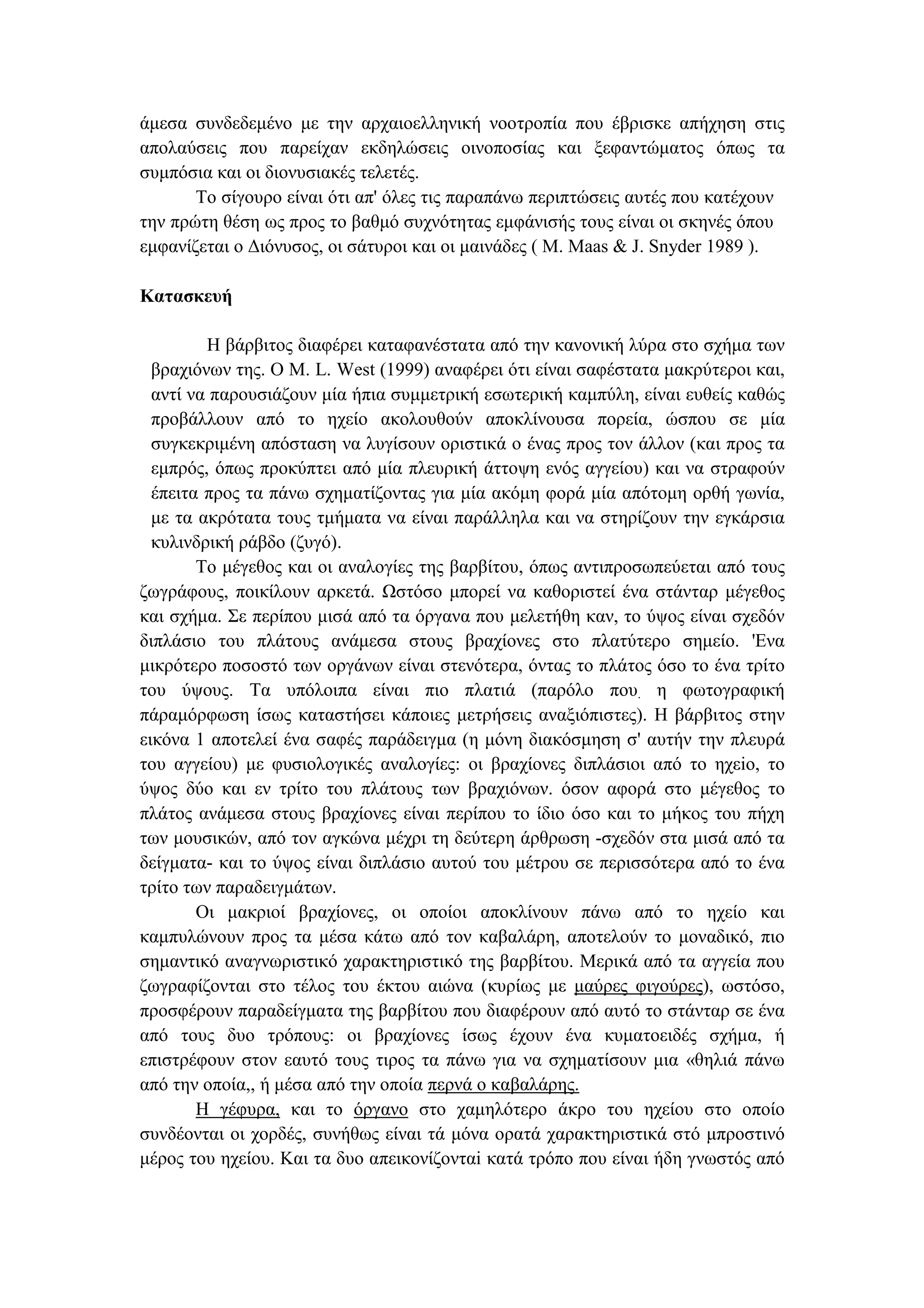 άµεσα συνδεδεµένο µε την αρχαιοελληνική νοοτροπία που έβρισκε απήχηση στις
απολαύσεις που παρείχαν εκδηλώσεις οινοποσίας και ξεφαντώµατος όπως τα
συµπόσια και οι διονυσιακές τελετές.
Το σίγουρο είναι ότι απ' όλες τις παραπάνω περιπτώσεις αυτές που κατέχουν
την πρώτη θέση ως προς το βαθµό συχνότητας εµφάνισής τους είναι οι σκηνές όπου
εµφανίζεται ο ∆ιόνυσος, οι σάτυροι και οι µαινάδες ( Μ. Maas & J. Snyder 1989 ).
Κατασκευή
Η βάρβιτος διαφέρει καταφανέστατα από την κανονική λύρα στο σχήµα των
βραχιόνων της. Ο Μ. L. West (1999) αναφέρει ότι είναι σαφέστατα µακρύτεροι και,
αντί να παρουσιάζουν µία ήπια συµµετρική εσωτερική καµπύλη, είναι ευθείς καθώς
προβάλλουν από το ηχείο ακολουθούν αποκλίνουσα πορεία, ώσπου σε µία
συγκεκριµένη απόσταση να λυγίσουν οριστικά ο ένας προς τον άλλον (και προς τα
εµπρός, όπως προκύπτει από µία πλευρική άττοψη ενός αγγείου) και να στραφούν
έπειτα προς τα πάνω σχηµατίζοντας για µία ακόµη φορά µία απότοµη ορθή γωνία,
µε τα ακρότατα τους τµήµατα να είναι παράλληλα και να στηρίζουν την εγκάρσια
κυλινδρική ράβδο (ζυγό).
Το µέγεθος και οι αναλογίες της βαρβίτου, όπως αντιπροσωπεύεται από τους
ζωγράφους, ποικίλουν αρκετά. Ωστόσο µπορεί να καθοριστεί ένα στάνταρ µέγεθος
και σχήµα. Σε περίπου µισά από τα όργανα που µελετήθη καν, το ύψος είναι σχεδόν
διπλάσιο του πλάτους ανάµεσα στους βραχίονες στο πλατύτερο σηµείο. 'Ενα
µικρότερο ποσοστό των οργάνων είναι στενότερα, όντας το πλάτος όσο το ένα τρίτο
του ύψους. Τα υπόλοιπα είναι πιο πλατιά (παρόλο που. η φωτογραφική
πάραµόρφωση ίσως καταστήσει κάποιες µετρήσεις αναξιόπιστες). Η βάρβιτος στην
εικόνα 1 αποτελεί ένα σαφές παράδειγµα (η µόνη διακόσµηση σ' αυτήν την πλευρά
του αγγείου) µε φυσιολογικές αναλογίες: οι βραχίονες διπλάσιοι από το ηχεiο, το
ύψος δύο και εν τρίτο του πλάτους των βραχιόνων. όσον αφορά στο µέγεθος το
πλάτος ανάµεσα στους βραχίονες είναι περίπου το ίδιο όσο και το µήκος του πήχη
των µουσικών, από τον αγκώνα µέχρι τη δεύτερη άρθρωση -σχεδόν στα µισά από τα
δείγµατα- και το ύψος είναι διπλάσιο αυτού του µέτρου σε περισσότερα από το ένα
τρίτο των παραδειγµάτων.
Οι µακριοί βραχίονες, οι οποίοι αποκλίνουν πάνω από το ηχείο και
καµπυλώνουν προς τα µέσα κάτω από τον καβαλάρη, αποτελούν το µοναδικό, πιο
σηµαντικό αναγνωριστικό χαρακτηριστικό της βαρβίτου. Μερικά από τα αγγεία που
ζωγραφίζονται στο τέλος του έκτου αιώνα (κυρίως µε µαύρες φιγούρες), ωστόσο,
προσφέρουν παραδείγµατα της βαρβίτου που διαφέρουν από αυτό το στάνταρ σε ένα
από τους δυο τρόπους: οι βραχίονες ίσως έχουν ένα κυµατοειδές σχήµα, ή
επιστρέφουν στον εαυτό τους τιρος τα πάνω για να σχηµατίσουν µια «θηλιά πάνω
από την οποία,, ή µέσα από την οποία περνά ο καβαλάρης.
Η γέφυρα, και το όργανο στο χαµηλότερο άκρο του ηχείου στο οποίο
συνδέονται οι χορδές, συνήθως είναι τά µόνα ορατά χαρακτηριστικά στό µπροστινό
µέρος του ηχείου. Και τα δυο απεικονίζονταi κατά τρόπο που είναι ήδη γνωστός από
 