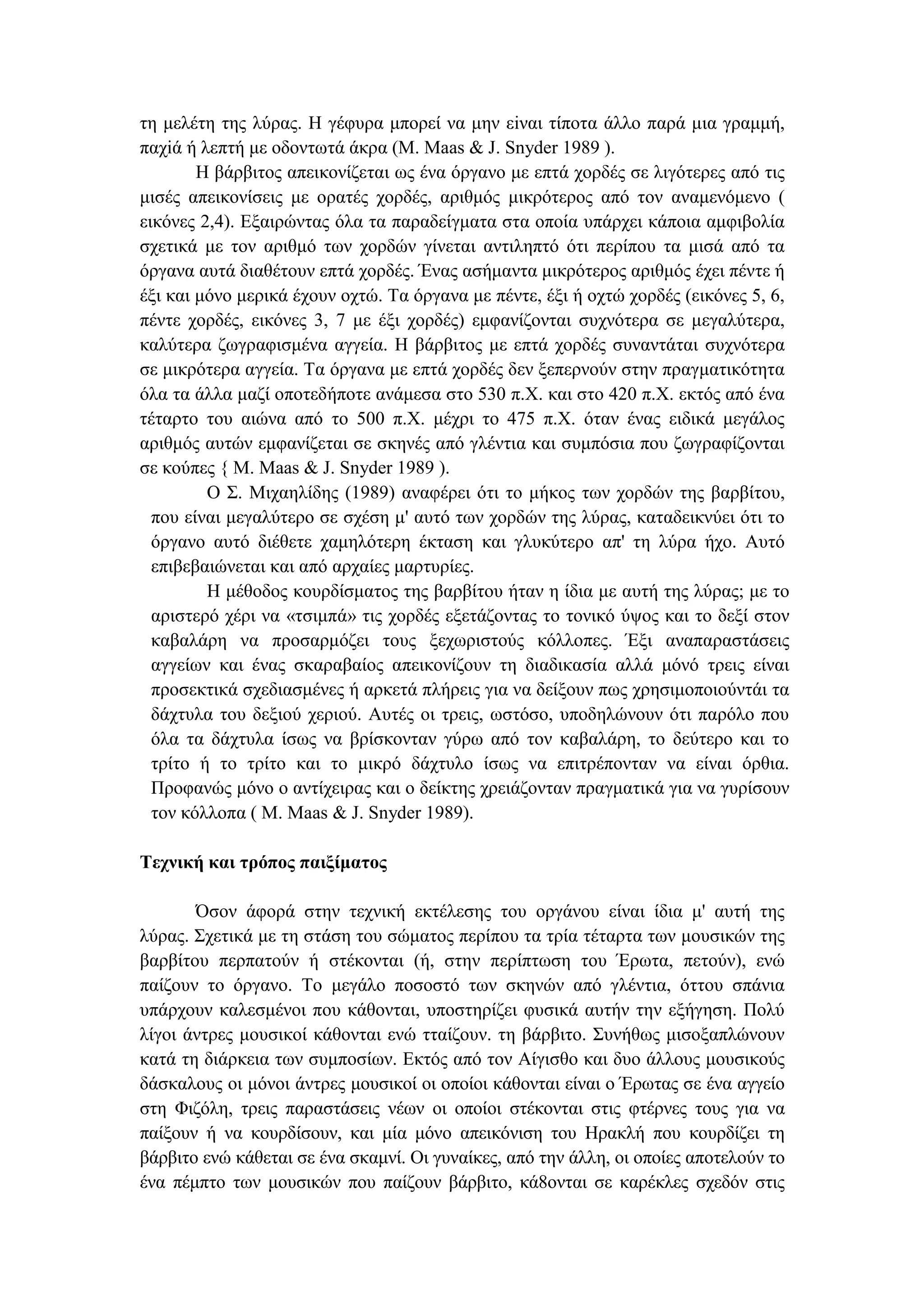 τη µελέτη της λύρας. Η γέφυρα µπορεί να µην εiναι τίποτα άλλο παρά µια γραµµή,
παχiά ή λεπτή µε οδοντωτά άκρα (Μ. Maas & J. Snyder 1989 ).
Η βάρβιτος απεικονίζεται ως ένα όργανο µε επτά χορδές σε λιγότερες από τις
µισές απεικονίσεις µε ορατές χορδές, αριθµός µικρότερος από τον αναµενόµενο (
εικόνες 2,4). Εξαιρώντας όλα τα παραδείγµατα στα οποία υπάρχει κάποια αµφιβολία
σχετικά µε τον αριθµό των χορδών γίνεται αντιληπτό ότι περίπου τα µισά από τα
όργανα αυτά διαθέτουν επτά χορδές. Ένας ασήµαντα µικρότερος αριθµός έχει πέντε ή
έξι και µόνο µερικά έχουν οχτώ. Τα όργανα µε πέντε, έξι ή οχτώ χορδές (εικόνες 5, 6,
πέντε χορδές, εικόνες 3, 7 µε έξι χορδές) εµφανίζονται συχνότερα σε µεγαλύτερα,
καλύτερα ζωγραφισµένα αγγεία. Η βάρβιτος µε επτά χορδές συναντάται συχνότερα
σε µικρότερα αγγεία. Τα όργανα µε επτά χορδές δεν ξεπερνούν στην πραγµατικότητα
όλα τα άλλα µαζί οποτεδήποτε ανάµεσα στο 530 π.Χ. και στο 420 π.Χ. εκτός από ένα
τέταρτο του αιώνα από το 500 π.Χ. µέχρι το 475 π.Χ. όταν ένας ειδικά µεγάλος
αριθµός αυτών εµφανίζεται σε σκηνές από γλέντια και συµπόσια που ζωγραφίζονται
σε κούπες { Μ. Maas & J. Snyder 1989 ).
Ο Σ. Μιχαηλίδης (1989) αναφέρει ότι το µήκος των χορδών της βαρβίτου,
που είναι µεγαλύτερο σε σχέση µ' αυτό των χορδών της λύρας, καταδεικνύει ότι το
όργανο αυτό διέθετε χαµηλότερη έκταση και γλυκύτερο απ' τη λύρα ήχο. Αυτό
επιβεβαιώνεται και από αρχαίες µαρτυρίες.
Η µέθοδος κουρδίσµατος της βαρβίτου ήταν η ίδια µε αυτή της λύρας; µε το
αριστερό χέρι να «τσιµπά» τις χορδές εξετάζοντας το τονικό ύψος και το δεξί στον
καβαλάρη να προσαρµόζει τους ξεχωριστούς κόλλοπες. Έξι αναπαραστάσεις
αγγείων και ένας σκαραβαίος απεικονίζουν τη διαδικασία αλλά µόνό τρεις είναι
προσεκτικά σχεδιασµένες ή αρκετά πλήρεις για να δείξουν πως χρησιµοποιούντάι τα
δάχτυλα του δεξιού χεριού. Αυτές οι τρεις, ωστόσο, υποδηλώνουν ότι παρόλο που
όλα τα δάχτυλα ίσως να βρίσκονταν γύρω από τον καβαλάρη, το δεύτερο και το
τρίτο ή το τρίτο και το µικρό δάχτυλο ίσως να επιτρέπονταν να είναι όρθια.
Προφανώς µόνο ο αντίχειρας και ο δείκτης χρειάζονταν πραγµατικά για να γυρίσουν
τον κόλλοπα ( Μ. Maas & J. Snyder 1989).
Τεχνική και τρόπος παιξίµατος
Όσον άφορά στην τεχνική εκτέλεσης του οργάνου είναι ίδια µ' αυτή της
λύρας. Σχετικά µε τη στάση του σώµατος περίπου τα τρία τέταρτα των µουσικών της
βαρβίτου περπατούν ή στέκονται (ή, στην περίπτωση του Έρωτα, πετούν), ενώ
παίζουν το όργανο. Το µεγάλο ποσοστό των σκηνών από γλέντια, όττου σπάνια
υπάρχουν καλεσµένοι που κάθονται, υποστηρίζει φυσικά αυτήν την εξήγηση. Πολύ
λίγοι άντρες µουσικοί κάθονται ενώ τταίζουν. τη βάρβιτο. Συνήθως µισοξαπλώνουν
κατά τη διάρκεια των συµποσίων. Εκτός από τον Αίγισθο και δυο άλλους µουσικούς
δάσκαλους οι µόνοι άντρες µουσικοί οι οποίοι κάθονται είναι ο Έρωτας σε ένα αγγείο
στη Φιζόλη, τρεις παραστάσεις νέων οι οποίοι στέκονται στις φτέρνες τους για να
παίξουν ή να κουρδίσουν, και µία µόνο απεικόνιση του Ηρακλή που κουρδίζει τη
βάρβιτο ενώ κάθεται σε ένα σκαµνί. Οι γυναίκες, από την άλλη, οι οποίες αποτελούν το
ένα πέµπτο των µουσικών που παίζουν βάρβιτο, κά8ονται σε καρέκλες σχεδόν στις
 