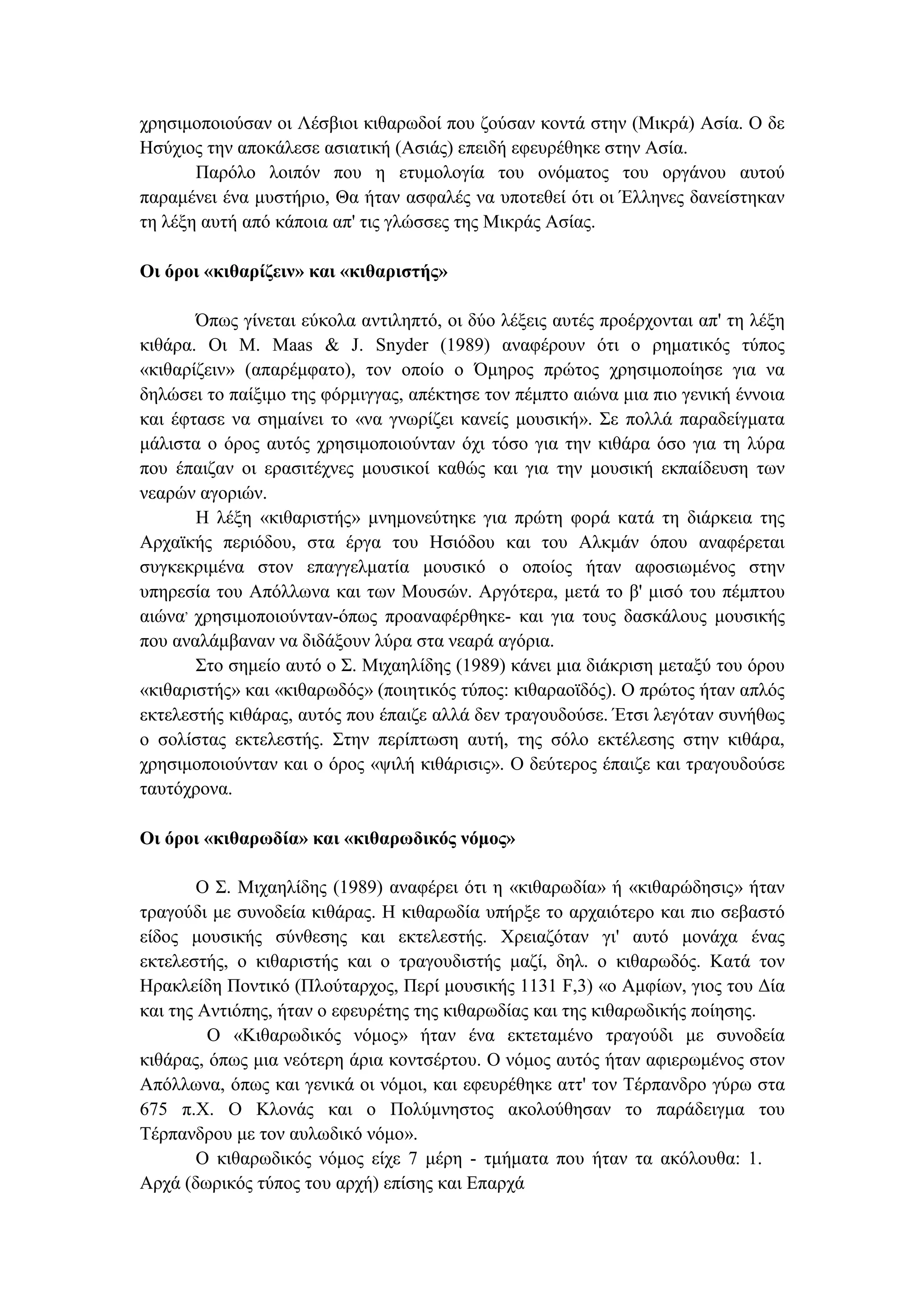 χρησιµοποιούσαν οι Λέσβιοι κιθαρωδοί που ζούσαν κοντά στην (Μικρά) Ασία. Ο δε
Ησύχιος την αποκάλεσε ασιατική (Ασιάς) επειδή εφευρέθηκε στην Ασία.
Παρόλο λοιπόν που η ετυµολογία του ονόµατος του οργάνου αυτού
παραµένει ένα µυστήριο, Θα ήταν ασφαλές να υποτεθεί ότι οι Έλληνες δανείστηκαν
τη λέξη αυτή από κάποια απ' τις γλώσσες της Μικράς Ασίας.
Οι όροι «κιθαρίζειν» και «κιθαριστής»
Όπως γίνεται εύκολα αντιληπτό, οι δύο λέξεις αυτές προέρχονται απ' τη λέξη
κιθάρα. Οι Μ. Maas & J. Snyder (1989) αναφέρουν ότι ο ρηµατικός τύπος
«κιθαρίζειν» (απαρέµφατο), τον οποίο ο Όµηρος πρώτος χρησιµοποίησε για να
δηλώσει το παίξιµο της φόρµιγγας, απέκτησε τον πέµπτο αιώνα µια πιο γενική έννοια
και έφτασε να σηµαίνει το «να γνωρίζει κανείς µουσική». Σε πολλά παραδείγµατα
µάλιστα ο όρος αυτός χρησιµοποιούνταν όχι τόσο για την κιθάρα όσο για τη λύρα
που έπαιζαν οι ερασιτέχνες µουσικοί καθώς και για την µουσική εκπαίδευση των
νεαρών αγοριών.
Η λέξη «κιθαριστής» µνηµονεύτηκε για πρώτη φορά κατά τη διάρκεια της
Αρχαϊκής περιόδου, στα έργα του Ησιόδου και του Αλκµάν όπου αναφέρεται
συγκεκριµένα στον επαγγελµατία µουσικό ο οποίος ήταν αφοσιωµένος στην
υπηρεσία του Απόλλωνα και των Μουσών. Αργότερα, µετά το β' µισό του πέµπτου
αιώνα,
χρησιµοποιούνταν-όπως προαναφέρθηκε- και για τους δασκάλους µουσικής
που αναλάµβαναν να διδάξουν λύρα στα νεαρά αγόρια.
Στο σηµείο αυτό ο Σ. Μιχαηλίδης (1989) κάνει µια διάκριση µεταξύ του όρου
«κιθαριστής» και «κιθαρωδός» (ποιητικός τύπος: κιθαραοϊδός). Ο πρώτος ήταν απλός
εκτελεστής κιθάρας, αυτός που έπαιζε αλλά δεν τραγουδούσε. Έτσι λεγόταν συνήθως
ο σολίστας εκτελεστής. Στην περίπτωση αυτή, της σόλο εκτέλεσης στην κιθάρα,
χρησιµοποιούνταν και ο όρος «ψιλή κιθάρισις». Ο δεύτερος έπαιζε και τραγουδούσε
ταυτόχρονα.
Οι όροι «κιθαρωδία» και «κιθαρωδικός νόµος»
Ο Σ. Μιχαηλίδης (1989) αναφέρει ότι η «κιθαρωδία» ή «κιθαρώδησις» ήταν
τραγούδι µε συνοδεία κιθάρας. Η κιθαρωδία υπήρξε το αρχαιότερο και πιο σεβαστό
είδος µουσικής σύνθεσης και εκτελεστής. Χρειαζόταν γι' αυτό µονάχα ένας
εκτελεστής, ο κιθαριστής και ο τραγουδιστής µαζί, δηλ. ο κιθαρωδός. Κατά τον
Ηρακλείδη Ποντικό (Πλούταρχος, Περί µουσικής 1131 F,3) «ο Αµφίων, γιος του ∆ία
και της Αντιόπης, ήταν ο εφευρέτης της κιθαρωδίας και της κιθαρωδικής ποίησης.
Ο «Κιθαρωδικός νόµος» ήταν ένα εκτεταµένο τραγούδι µε συνοδεία
κιθάρας, όπως µια νεότερη άρια κοντσέρτου. Ο νόµος αυτός ήταν αφιερωµένος στον
Απόλλωνα, όπως και γενικά οι νόµοι, και εφευρέθηκε αττ' τον Τέρπανδρο γύρω στα
675 π.Χ. Ο Κλονάς και ο Πολύµνηστος ακολούθησαν το παράδειγµα του
Τέρπανδρου µε τον αυλωδικό νόµο».
Ο κιθαρωδικός νόµος είχε 7 µέρη - τµήµατα που ήταν τα ακόλουθα: 1.
Αρχά (δωρικός τύπος του αρχή) επίσης και Επαρχά
 