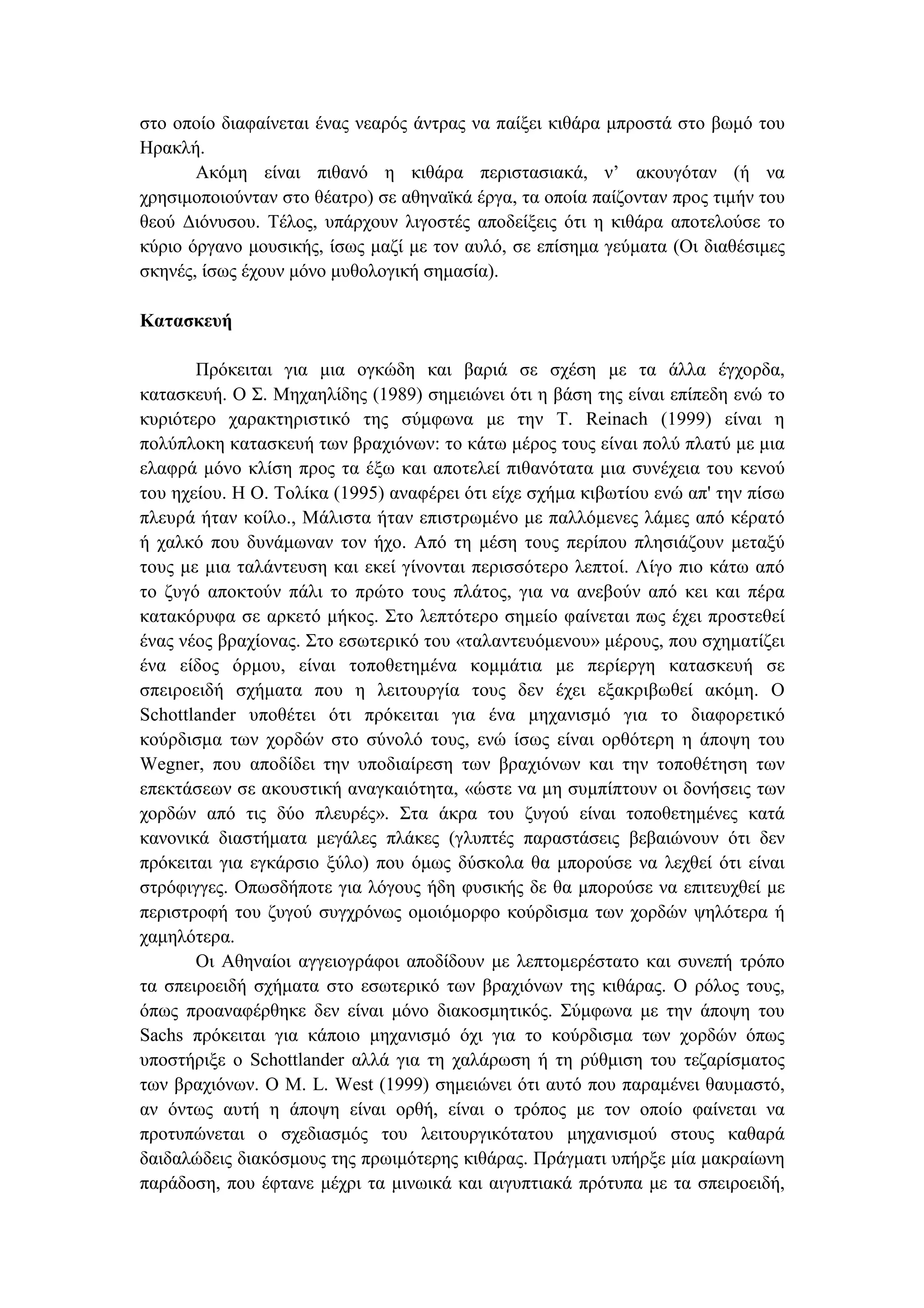 στο οποίο διαφαίνεται ένας νεαρός άντρας να παίξει κιθάρα µπροστά στο βωµό του
Ηρακλή.
Ακόµη είναι πιθανό η κιθάρα περιστασιακά, ν’ ακουγόταν (ή να
χρησιµοποιούνταν στο θέατρο) σε αθηναϊκά έργα, τα οποία παίζονταν προς τιµήν του
θεού ∆ιόνυσου. Τέλος, υπάρχουν λιγοστές αποδείξεις ότι η κιθάρα αποτελούσε το
κύριο όργανο µουσικής, ίσως µαζί µε τον αυλό, σε επίσηµα γεύµατα (Οι διαθέσιµες
σκηνές, ίσως έχουν µόνο µυθολογική σηµασία).
Κατασκευή
Πρόκειται για µια ογκώδη και βαριά σε σχέση µε τα άλλα έγχορδα,
κατασκευή. Ο Σ. Μηχαηλίδης (1989) σηµειώνει ότι η βάση της είναι επίπεδη ενώ το
κυριότερο χαρακτηριστικό της σύµφωνα µε την Τ. Reinach (1999) είναι η
πολύπλοκη κατασκευή των βραχιόνων: το κάτω µέρος τους είναι πολύ πλατύ µε µια
ελαφρά µόνο κλίση προς τα έξω και αποτελεί πιθανότατα µια συνέχεια του κενού
του ηχείου. Η Ο. Τολίκα (1995) αναφέρει ότι είχε σχήµα κιβωτίου ενώ απ' την πίσω
πλευρά ήταν κοίλο., Μάλιστα ήταν επιστρωµένο µε παλλόµενες λάµες από κέρατό
ή χαλκό που δυνάµωναν τον ήχο. Από τη µέση τους περίπου πλησιάζουν µεταξύ
τους µε µια ταλάντευση και εκεί γίνονται περισσότερο λεπτοί. Λίγο πιο κάτω από
το ζυγό αποκτούν πάλι το πρώτο τους πλάτος, για να ανεβούν από κει και πέρα
κατακόρυφα σε αρκετό µήκος. Στο λεπτότερο σηµείο φαίνεται πως έχει προστεθεί
ένας νέος βραχίονας. Στο εσωτερικό του «ταλαντευόµενου» µέρους, που σχηµατίζει
ένα είδος όρµου, είναι τοποθετηµένα κοµµάτια µε περίεργη κατασκευή σε
σπειροειδή σχήµατα που η λειτουργία τους δεν έχει εξακριβωθεί ακόµη. Ο
Schottlander υποθέτει ότι πρόκειται για ένα µηχανισµό για το διαφορετικό
κούρδισµα των χορδών στο σύνολό τους, ενώ ίσως είναι ορθότερη η άποψη του
Wegner, που αποδίδει την υποδιαίρεση των βραχιόνων και την τοποθέτηση των
επεκτάσεων σε ακουστική αναγκαιότητα, «ώστε να µη συµπίπτουν οι δονήσεις των
χορδών από τις δύο πλευρές». Στα άκρα του ζυγού είναι τοποθετηµένες κατά
κανονικά διαστήµατα µεγάλες πλάκες (γλυπτές παραστάσεις βεβαιώνουν ότι δεν
πρόκειται για εγκάρσιο ξύλο) που όµως δύσκολα θα µπορούσε να λεχθεί ότι είναι
στρόφιγγες. Οπωσδήποτε για λόγους ήδη φυσικής δε θα µπορούσε να επιτευχθεί µε
περιστροφή του ζυγού συγχρόνως οµοιόµορφο κούρδισµα των χορδών ψηλότερα ή
χαµηλότερα.
Οι Αθηναίοι αγγειογράφοι αποδίδουν µε λεπτοµερέστατο και συνεπή τρόπο
τα σπειροειδή σχήµατα στο εσωτερικό των βραχιόνων της κιθάρας. Ο ρόλος τους,
όπως προαναφέρθηκε δεν είναι µόνο διακοσµητικός. Σύµφωνα µε την άποψη του
Sachs πρόκειται για κάποιο µηχανισµό όχι για το κούρδισµα των χορδών όπως
υποστήριξε ο Schottlander αλλά για τη χαλάρωση ή τη ρύθµιση του τεζαρίσµατος
των βραχιόνων. Ο Μ. L. West (1999) σηµειώνει ότι αυτό που παραµένει θαυµαστό,
αν όντως αυτή η άποψη είναι ορθή, είναι ο τρόπος µε τον οποίο φαίνεται να
προτυπώνεται ο σχεδιασµός του λειτουργικότατου µηχανισµού στους καθαρά
δαιδαλώδεις διακόσµους της πρωιµότερης κιθάρας. Πράγµατι υπήρξε µία µακραίωνη
παράδοση, που έφτανε µέχρι τα µινωικά και αιγυπτιακά πρότυπα µε τα σπειροειδή,
 