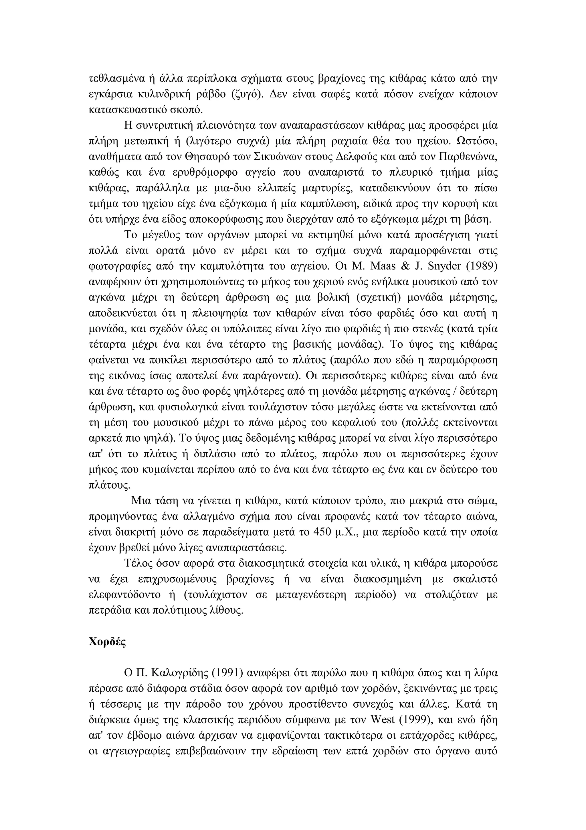 τεθλασµένα ή άλλα περίπλοκα σχήµατα στους βραχίονες της κιθάρας κάτω από την
εγκάρσια κυλινδρική ράβδο (ζυγό). ∆εν είναι σαφές κατά πόσον ενείχαν κάποιον
κατασκευαστικό σκοπό.
Η συντριπτική πλειονότητα των αναπαραστάσεων κιθάρας µας προσφέρει µία
πλήρη µετωπική ή (λιγότερο συχνά) µία πλήρη ραχιαία θέα του ηχείου. Ωστόσο,
αναθήµατα από τον Θησαυρό των Σικυώνων στους ∆ελφούς και από τον Παρθενώνα,
καθώς και ένα ερυθρόµορφο αγγείο που αναπαριστά το πλευρικό τµήµα µίας
κιθάρας, παράλληλα µε µια-δυο ελλιπείς µαρτυρίες, καταδεικνύουν ότι το πίσω
τµήµα του ηχείου είχε ένα εξόγκωµα ή µία καµπύλωση, ειδικά προς την κορυφή και
ότι υπήρχε ένα είδος αποκορύφωσης που διερχόταν από το εξόγκωµα µέχρι τη βάση.
Το µέγεθος των οργάνων µπορεί να εκτιµηθεί µόνο κατά προσέγγιση γιατί
πολλά είναι ορατά µόνο εν µέρει και το σχήµα συχνά παραµορφώνεται στις
φωτογραφίες από την καµπυλότητα του αγγεiου. Οι Μ. Maas & J. Snyder (1989)
αναφέρουν ότι χρησιµοποιώντας το µήκος του χεριού ενός ενήλικα µουσικού από τον
αγκώνα µέχρι τη δεύτερη άρθρωση ως µια βολική (σχετική) µονάδα µέτρησης,
αποδεικνύεται ότι η πλειοψηφία των κιθαρών είναι τόσο φαρδιές όσο και αυτή η
µονάδα, και σχεδόν όλες οι υπόλοιπες είναι λίγο πιο φαρδιές ή πιο στενές (κατά τρία
τέταρτα µέχρι ένα και ένα τέταρτο της βασικής µονάδας). Το ύψος της κιθάρας
φαίνεται να ποικίλει περισσότερο από το πλάτος (παρόλο που εδώ η παραµόρφωση
της εικόνας ίσως αποτελεί ένα παράγοντα). Οι περισσότερες κιθάρες είναι από ένα
και ένα τέταρτο ως δυο φορές ψηλότερες από τη µονάδα µέτρησης αγκώνας / δεύτερη
άρθρωση, και φυσιολογικά είναι τουλάχιστον τόσο µεγάλες ώστε να εκτείνονται από
τη µέση του µουσικού µέχρι το πάνω µέρος του κεφαλιού του (πολλές εκτείνονται
αρκετά πιο ψηλά). Το ύψος µιας δεδοµένης κιθάρας µπορεί να είναι λίγο περισσότερο
απ' ότι το πλάτος ή διπλάσιο από το πλάτος, παρόλο που οι περισσότερες έχουν
µήκος που κυµαίνεται περίπου από το ένα και ένα τέταρτο ως ένα και εν δεύτερο του
πλάτους.
Μια τάση να γίνεται η κιθάρα, κατά κάποιον τρόπο, πιο µακριά στο σώµα,
προµηνύοντας ένα αλλαγµένο σχήµα που είναι προφανές κατά τον τέταρτο αιώνα,
είναι διακριτή µόνο σε παραδείγµατα µετά το 450 µ.Χ., µια περίοδο κατά την οποία
έχουν βρεθεί µόνο λίγες αναπαραστάσεις.
Τέλος όσον αφορά στα διακοσµητικά στοιχεία και υλικά, η κιθάρα µπορούσε
να έχει επιχρυσωµένους βραχίονες ή να είναι διακοσµηµένη µε σκαλιστό
ελεφαντόδοντο ή (τουλάχιστον σε µεταγενέστερη περίοδο) να στολιζόταν µε
πετράδια και πολύτιµους λίθους.
Χορδές
Ο Π. Καλογρίδης (1991) αναφέρει ότι παρόλο που η κιθάρα όπως και η λύρα
πέρασε από διάφορα στάδια όσον αφορά τον αριθµό των χορδών, ξεκινώντας µε τρεις
ή τέσσερις µε την πάροδο του χρόνου προστίθεντο συνεχώς και άλλες. Κατά τη
διάρκεια όµως της κλασσικής περιόδου σύµφωνα µε τον West (1999), και ενώ ήδη
απ' τον έβδοµο αιώνα άρχισαν να εµφανίζονται τακτικότερα οι επτάχορδες κιθάρες,
οι αγγειογραφίες επιβεβαιώνουν την εδραίωση των επτά χορδών στο όργανο αυτό
 