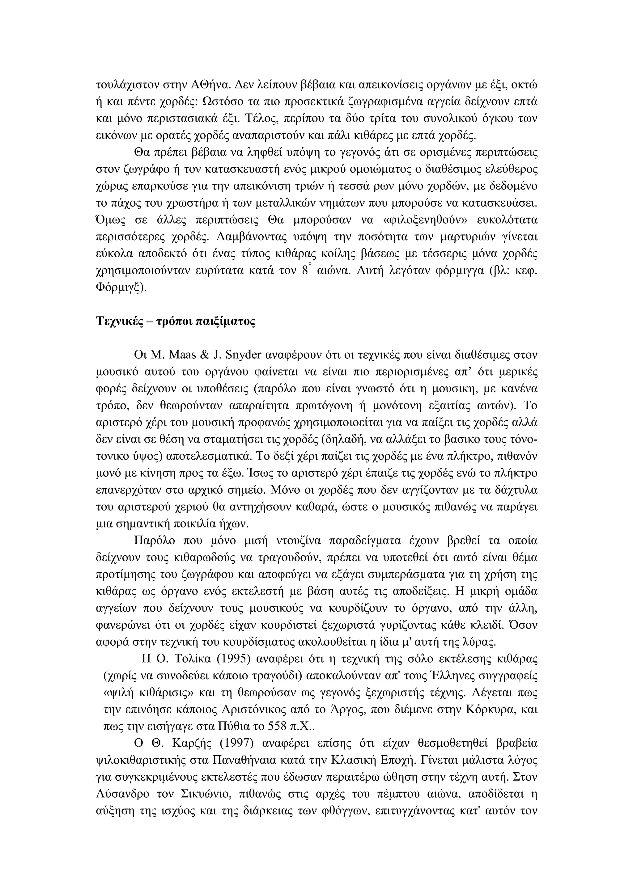 τουλάχιστον στην ΑΘήνα. ∆εν λείπουν βέβαια και απεικονίσεις οργάνων µε έξι, οκτώ
ή και πέντε χορδές: Ωστόσο τα πιο προσεκτικά ζωγραφισµένα αγγεία δείχνουν επτά
και µόνο περιστασιακά έξι. Τέλος, περίπου τα δύο τρίτα του συνολικού όγκου των
εικόνων µε ορατές χορδές αναπαριστούν και πάλι κιθάρες µε επτά χορδές.
Θα πρέπει βέβαια να ληφθεί υπόψη το γεγονός άτι σε ορισµένες περιπτώσεις
στον ζωγράφο ή τον κατασκευαστή ενός µικρού οµοιώµατος ο διαθέσιµος ελεύθερος
χώρας επαρκούσε για την απεικόνιση τριών ή τεσσά ρων µόνο χορδών, µε δεδοµένο
το πάχος του χρωστήρα ή των µεταλλικών νηµάτων που µπορούσε να κατασκευάσει.
Όµως σε άλλες περιπτώσεις Θα µπορούσαν να «φιλοξενηθούν» ευκολότατα
περισσότερες χορδές. Λαµβάνοντας υπόψη την ποσότητα των µαρτυριών γίνεται
εύκολα αποδεκτό ότι ένας τύπος κιθάρας κοίλης βάσεως µε τέσσερις µόνα χορδές
χρησιµοποιούνταν ευρύτατα κατά τον 8°
αιώνα. Αυτή λεγόταν φόρµιγγα (βλ: κεφ.
Φόρµιγξ).
Τεχνικές – τρόποι παιξίµατος
Οι M. Maas & J. Snyder αναφέρουν ότι οι τεχνικές που είναι διαθέσιµες στον
µουσικό αυτού του οργάνου φαίνεται να είναι πιο περιορισµένες απ’ ότι µερικές
φορές δείχνουν οι υποθέσεις (παρόλο που είναι γνωστό ότι η µουσικη, µε κανένα
τρόπο, δεν θεωρούνταν απαραίτητα πρωτόγονη ή µονότονη εξαιτίας αυτών). Το
αριστερό χέρι του µουσική προφανώς χρησιµοποιοείται για να παίξει τις χορδές αλλά
δεν είναι σε θέση να σταµατήσει τις χορδές (δηλαδή, να αλλάξει το βασικο τους τόνο-
τονικο ύψος) αποτελεσµατικά. Το δεξί χέρι παίζει τις χορδές µε ένα πλήκτρο, πιθανόν
µονό µε κίνηση προς τα έξω. Ίσως το αριστερό χέρι έπαιζε τις χορδές ενώ το πλήκτρο
επανερχόταν στο αρχικό σηµείο. Μόνο οι χορδές που δεν αγγίζονταν µε τα δάχτυλα
του αριστερού χεριού θα αντηχήσουν καθαρά, ώστε ο µουσικός πιθανώς να παράγει
µια σηµαντική ποικιλία ήχων.
Παρόλο που µόνο µισή ντουζίνα παραδείγµατα έχουν βρεθεί τα οποία
δείχνουν τους κιθαρωδούς να τραγουδούν, πρέπει να υποτεθεί ότι αυτό είναι θέµα
προτίµησης του ζωγράφου και αποφεύγει να εξάγει συµπεράσµατα για τη χρήση της
κιθάρας ως όργανο ενός εκτελεστή µε βάση αυτές τις αποδείξεις. Η µικρή οµάδα
αγγείων που δείχνουν τους µουσικούς να κουρδίζουν το όργανο, από την άλλη,
φανερώνει ότι οι χορδές είχαν κουρδιστεί ξεχωριστά γυρίζοντας κάθε κλειδί. Όσον
αφορά στην τεχνική του κουρδίσµατος ακολουθείται η ίδια µ' αυτή της λύρας.
Η Ο. Τολίκα (1995) αναφέρει ότι η τεχνική της σόλο εκτέλεσης κιθάρας
(χωρίς να συνοδεύει κάποιο τραγούδι) αποκαλούνταν απ' τους Έλληνες συγγραφείς
«ψιλή κιθάρισις» και τη θεωρούσαν ως γεγονός ξεχωριστής τέχνης. Λέγεται πως
την επινόησε κάποιος Αριστόνικος από το Άργος, που διέµενε στην Κόρκυρα, και
πως την εισήγαγε στα Πύθια το 558 π.Χ..
Ο Θ. Καρζής (1997) αναφέρει επίσης ότι είχαν θεσµοθετηθεί βραβεία
ψιλοκιθαριστικής στα Παναθήναια κατά την Κλασική Εποχή. Γίνεται µάλιστα λόγος
για συγκεκριµένους εκτελεστές που έδωσαν περαιτέρω ώθηση στην τέχνη αυτή. Στον
Λύσανδρο τον Σικυώνιο, πιθανώς στις αρχές του πέµπτου αιώνα, αποδίδεται η
αύξηση της ισχύος και της διάρκειας των φθόγγων, επιτυγχάνοντας κατ' αυτόν τον
 
