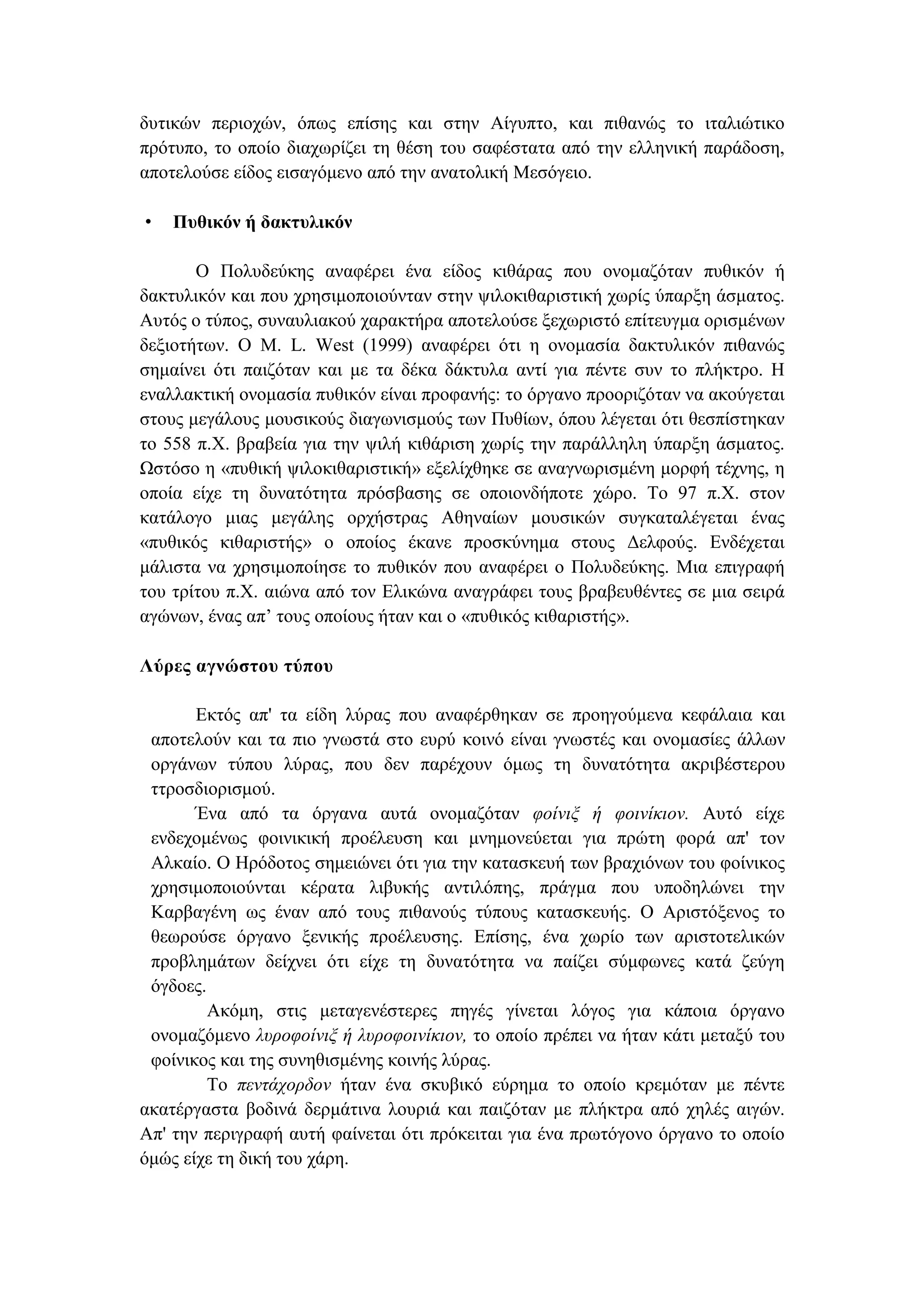 δυτικών περιοχών, όπως επίσης και στην Αίγυπτο, και πιθανώς το ιταλιώτικο
πρότυπο, το οποίο διαχωρίζει τη θέση του σαφέστατα από την ελληνική παράδοση,
αποτελούσε είδος εισαγόµενο από την ανατολική Μεσόγειο.
• Πυθικόν ή δακτυλικόν
Ο Πολυδεύκης αναφέρει ένα είδος κιθάρας που ονοµαζόταν πυθικόν ή
δακτυλικόν και που χρησιµοποιούνταν στην ψιλοκιθαριστική χωρίς ύπαρξη άσµατος.
Αυτός ο τύπος, συναυλιακού χαρακτήρα αποτελούσε ξεχωριστό επίτευγµα ορισµένων
δεξιοτήτων. Ο M. L. West (1999) αναφέρει ότι η ονοµασία δακτυλικόν πιθανώς
σηµαίνει ότι παιζόταν και µε τα δέκα δάκτυλα αντί για πέντε συν το πλήκτρο. Η
εναλλακτική ονοµασία πυθικόν είναι προφανής: το όργανο προοριζόταν να ακούγεται
στους µεγάλους µουσικούς διαγωνισµούς των Πυθίων, όπου λέγεται ότι θεσπίστηκαν
το 558 π.Χ. βραβεία για την ψιλή κιθάριση χωρίς την παράλληλη ύπαρξη άσµατος.
Ωστόσο η «πυθική ψιλοκιθαριστική» εξελίχθηκε σε αναγνωρισµένη µορφή τέχνης, η
οποία είχε τη δυνατότητα πρόσβασης σε οποιονδήποτε χώρο. Το 97 π.Χ. στον
κατάλογο µιας µεγάλης ορχήστρας Αθηναίων µουσικών συγκαταλέγεται ένας
«πυθικός κιθαριστής» ο οποίος έκανε προσκύνηµα στους ∆ελφούς. Ενδέχεται
µάλιστα να χρησιµοποίησε το πυθικόν που αναφέρει ο Πολυδεύκης. Μια επιγραφή
του τρίτου π.Χ. αιώνα από τον Ελικώνα αναγράφει τους βραβευθέντες σε µια σειρά
αγώνων, ένας απ’ τους οποίους ήταν και ο «πυθικός κιθαριστής».
Λύρες αγνώστου τύπου
Εκτός απ' τα είδη λύρας που αναφέρθηκαν σε προηγούµενα κεφάλαια και
αποτελούν και τα πιο γνωστά στο ευρύ κοινό είναι γνωστές και ονοµασίες άλλων
οργάνων τύπου λύρας, που δεν παρέχουν όµως τη δυνατότητα ακριβέστερου
ττροσδιορισµού.
Ένα από τα όργανα αυτά ονοµαζόταν φοίνιξ ή φοινίκιον. Αυτό είχε
ενδεχοµένως φοινικική προέλευση και µνηµονεύεται για πρώτη φορά απ' τον
Αλκαίο. Ο Ηρόδοτος σηµειώνει ότι για την κατασκευή των βραχιόνων του φοίνικος
χρησιµοποιούνται κέρατα λιβυκής αντιλόπης, πράγµα που υποδηλώνει την
Καρβαγένη ως έναν από τους πιθανούς τύπους κατασκευής. Ο Αριστόξενος το
θεωρούσε όργανο ξενικής προέλευσης. Επίσης, ένα χωρίο των αριστοτελικών
προβληµάτων δείχνει ότι είχε τη δυνατότητα να παίζει σύµφωνες κατά ζεύγη
όγδοες.
Ακόµη, στις µεταγενέστερες πηγές γίνεται λόγος για κάποια όργανο
ονοµαζόµενο λυροφοίνιξ ή λυροφοινίκιον, το οποίο πρέπει να ήταν κάτι µεταξύ του
φοίνικος και της συνηθισµένης κοινής λύρας.
Το πεντάχορδον ήταν ένα σκυβικό εύρηµα το οποίο κρεµόταν µε πέντε
ακατέργαστα βοδινά δερµάτινα λουριά και παιζόταν µε πλήκτρα από χηλές αιγών.
Απ' την περιγραφή αυτή φαίνεται ότι πρόκειται για ένα πρωτόγονο όργανο το οποίο
όµώς είχε τη δική του χάρη.
 