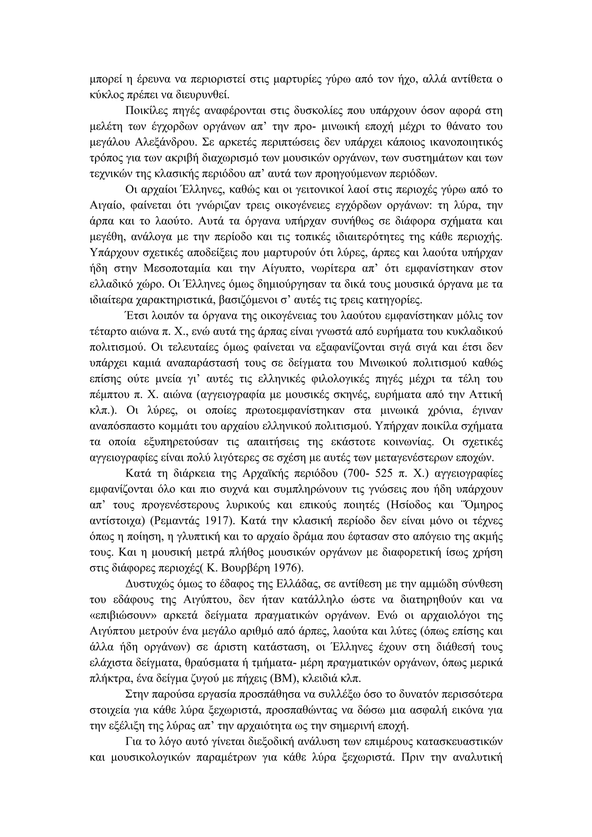 µπορεί η έρευνα να περιοριστεί στις µαρτυρίες γύρω από τον ήχο, αλλά αντίθετα ο
κύκλος πρέπει να διευρυνθεί.
Ποικίλες πηγές αναφέρονται στις δυσκολίες που υπάρχουν όσον αφορά στη
µελέτη των έγχορδων οργάνων απ’ την προ- µινωική εποχή µέχρι το θάνατο του
µεγάλου Αλεξάνδρου. Σε αρκετές περιπτώσεις δεν υπάρχει κάποιος ικανοποιητικός
τρόπος για των ακριβή διαχωρισµό των µουσικών οργάνων, των συστηµάτων και των
τεχνικών της κλασικής περιόδου απ’ αυτά των προηγούµενων περιόδων.
Οι αρχαίοι Έλληνες, καθώς και οι γειτονικοί λαοί στις περιοχές γύρω από το
Αιγαίο, φαίνεται ότι γνώριζαν τρεις οικογένειες εγχόρδων οργάνων: τη λύρα, την
άρπα και το λαούτο. Αυτά τα όργανα υπήρχαν συνήθως σε διάφορα σχήµατα και
µεγέθη, ανάλογα µε την περίοδο και τις τοπικές ιδιαιτερότητες της κάθε περιοχής.
Υπάρχουν σχετικές αποδείξεις που µαρτυρούν ότι λύρες, άρπες και λαούτα υπήρχαν
ήδη στην Μεσοποταµία και την Αίγυπτο, νωρίτερα απ’ ότι εµφανίστηκαν στον
ελλαδικό χώρο. Οι Έλληνες όµως δηµιούργησαν τα δικά τους µουσικά όργανα µε τα
ιδιαίτερα χαρακτηριστικά, βασιζόµενοι σ’ αυτές τις τρεις κατηγορίες.
Έτσι λοιπόν τα όργανα της οικογένειας του λαούτου εµφανίστηκαν µόλις τον
τέταρτο αιώνα π. Χ., ενώ αυτά της άρπας είναι γνωστά από ευρήµατα του κυκλαδικού
πολιτισµού. Οι τελευταίες όµως φαίνεται να εξαφανίζονται σιγά σιγά και έτσι δεν
υπάρχει καµιά αναπαράστασή τους σε δείγµατα του Μινωικού πολιτισµού καθώς
επίσης ούτε µνεία γι’ αυτές τις ελληνικές φιλολογικές πηγές µέχρι τα τέλη του
πέµπτου π. Χ. αιώνα (αγγειογραφία µε µουσικές σκηνές, ευρήµατα από την Αττική
κλπ.). Οι λύρες, οι οποίες πρωτοεµφανίστηκαν στα µινωικά χρόνια, έγιναν
αναπόσπαστο κοµµάτι του αρχαίου ελληνικού πολιτισµού. Υπήρχαν ποικίλα σχήµατα
τα οποία εξυπηρετούσαν τις απαιτήσεις της εκάστοτε κοινωνίας. Οι σχετικές
αγγειογραφίες είναι πολύ λιγότερες σε σχέση µε αυτές των µεταγενέστερων εποχών.
Κατά τη διάρκεια της Αρχαϊκής περιόδου (700- 525 π. Χ.) αγγειογραφίες
εµφανίζονται όλο και πιο συχνά και συµπληρώνουν τις γνώσεις που ήδη υπάρχουν
απ’ τους προγενέστερους λυρικούς και επικούς ποιητές (Ησίοδος και ¨Όµηρος
αντίστοιχα) (Ρεµαντάς 1917). Κατά την κλασική περίοδο δεν είναι µόνο οι τέχνες
όπως η ποίηση, η γλυπτική και το αρχαίο δράµα που έφτασαν στο απόγειο της ακµής
τους. Και η µουσική µετρά πλήθος µουσικών οργάνων µε διαφορετική ίσως χρήση
στις διάφορες περιοχές( Κ. Βουρβέρη 1976).
∆υστυχώς όµως το έδαφος της Ελλάδας, σε αντίθεση µε την αµµώδη σύνθεση
του εδάφους της Αιγύπτου, δεν ήταν κατάλληλο ώστε να διατηρηθούν και να
«επιβιώσουν» αρκετά δείγµατα πραγµατικών οργάνων. Ενώ οι αρχαιολόγοι της
Αιγύπτου µετρούν ένα µεγάλο αριθµό από άρπες, λαούτα και λύτες (όπως επίσης και
άλλα ήδη οργάνων) σε άριστη κατάσταση, οι Έλληνες έχουν στη διάθεσή τους
ελάχιστα δείγµατα, θραύσµατα ή τµήµατα- µέρη πραγµατικών οργάνων, όπως µερικά
πλήκτρα, ένα δείγµα ζυγού µε πήχεις (ΒΜ), κλειδιά κλπ.
Στην παρούσα εργασία προσπάθησα να συλλέξω όσο το δυνατόν περισσότερα
στοιχεία για κάθε λύρα ξεχωριστά, προσπαθώντας να δώσω µια ασφαλή εικόνα για
την εξέλιξη της λύρας απ’ την αρχαιότητα ως την σηµερινή εποχή.
Για το λόγο αυτό γίνεται διεξοδική ανάλυση των επιµέρους κατασκευαστικών
και µουσικολογικών παραµέτρων για κάθε λύρα ξεχωριστά. Πριν την αναλυτική
 