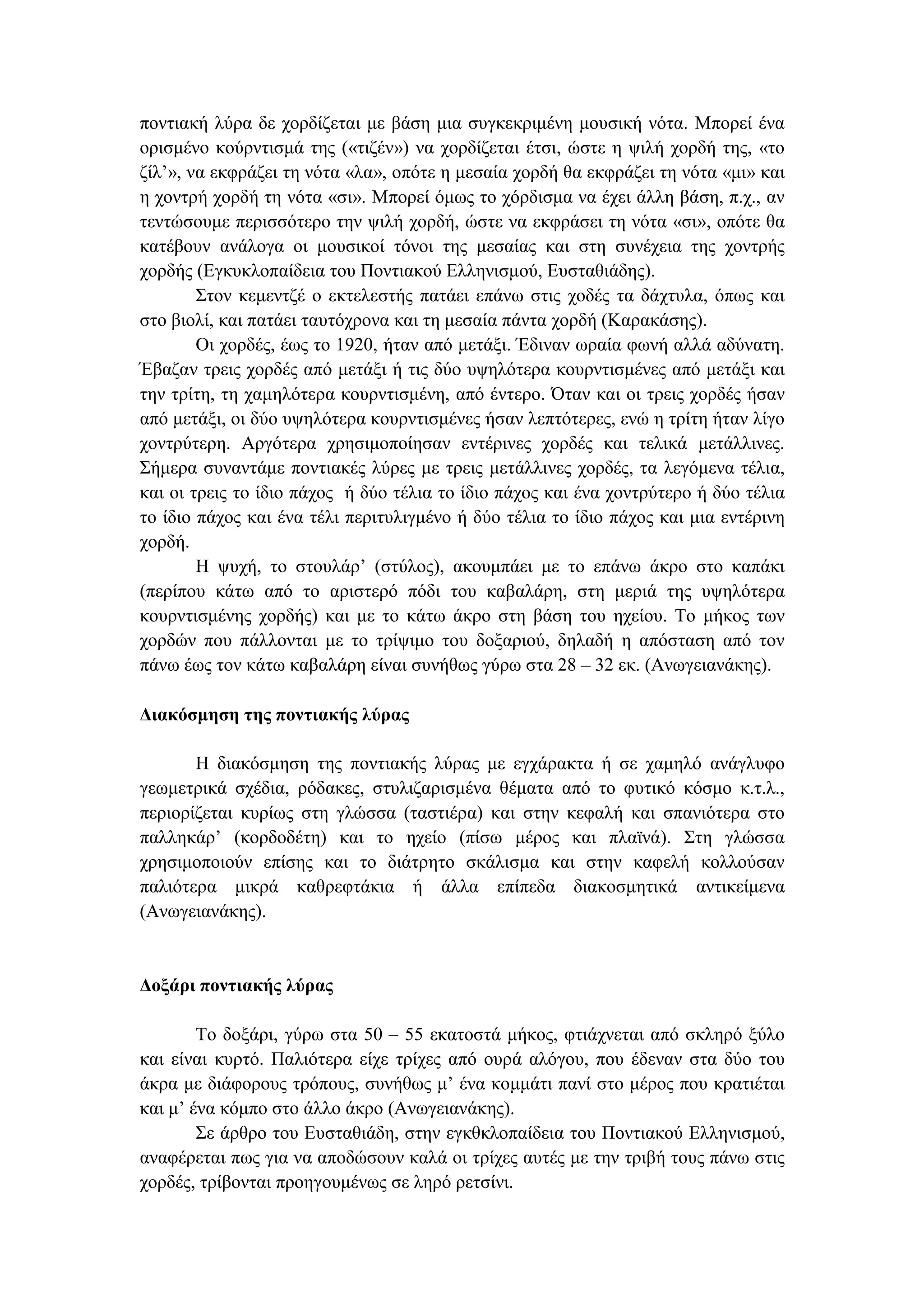 ποντιακή λύρα δε χορδίζεται µε βάση µια συγκεκριµένη µουσική νότα. Μπορεί ένα
ορισµένο κούρντισµά της («τιζέν») να χορδίζεται έτσι, ώστε η ψιλή χορδή της, «το
ζίλ’», να εκφράζει τη νότα «λα», οπότε η µεσαία χορδή θα εκφράζει τη νότα «µι» και
η χοντρή χορδή τη νότα «σι». Μπορεί όµως το χόρδισµα να έχει άλλη βάση, π.χ., αν
τεντώσουµε περισσότερο την ψιλή χορδή, ώστε να εκφράσει τη νότα «σι», οπότε θα
κατέβουν ανάλογα οι µουσικοί τόνοι της µεσαίας και στη συνέχεια της χοντρής
χορδής (Εγκυκλοπαίδεια του Ποντιακού Ελληνισµού, Ευσταθιάδης).
Στον κεµεντζέ ο εκτελεστής πατάει επάνω στις χοδές τα δάχτυλα, όπως και
στο βιολί, και πατάει ταυτόχρονα και τη µεσαία πάντα χορδή (Καρακάσης).
Οι χορδές, έως το 1920, ήταν από µετάξι. Έδιναν ωραία φωνή αλλά αδύνατη.
Έβαζαν τρεις χορδές από µετάξι ή τις δύο υψηλότερα κουρντισµένες από µετάξι και
την τρίτη, τη χαµηλότερα κουρντισµένη, από έντερο. Όταν και οι τρεις χορδές ήσαν
από µετάξι, οι δύο υψηλότερα κουρντισµένες ήσαν λεπτότερες, ενώ η τρίτη ήταν λίγο
χοντρύτερη. Αργότερα χρησιµοποίησαν εντέρινες χορδές και τελικά µετάλλινες.
Σήµερα συναντάµε ποντιακές λύρες µε τρεις µετάλλινες χορδές, τα λεγόµενα τέλια,
και οι τρεις το ίδιο πάχος ή δύο τέλια το ίδιο πάχος και ένα χοντρύτερο ή δύο τέλια
το ίδιο πάχος και ένα τέλι περιτυλιγµένο ή δύο τέλια το ίδιο πάχος και µια εντέρινη
χορδή.
Η ψυχή, το στουλάρ’ (στύλος), ακουµπάει µε το επάνω άκρο στο καπάκι
(περίπου κάτω από το αριστερό πόδι του καβαλάρη, στη µεριά της υψηλότερα
κουρντισµένης χορδής) και µε το κάτω άκρο στη βάση του ηχείου. Το µήκος των
χορδών που πάλλονται µε το τρίψιµο του δοξαριού, δηλαδή η απόσταση από τον
πάνω έως τον κάτω καβαλάρη είναι συνήθως γύρω στα 28 – 32 εκ. (Ανωγειανάκης).
∆ιακόσµηση της ποντιακής λύρας
Η διακόσµηση της ποντιακής λύρας µε εγχάρακτα ή σε χαµηλό ανάγλυφο
γεωµετρικά σχέδια, ρόδακες, στυλιζαρισµένα θέµατα από το φυτικό κόσµο κ.τ.λ.,
περιορίζεται κυρίως στη γλώσσα (ταστιέρα) και στην κεφαλή και σπανιότερα στο
παλληκάρ’ (κορδοδέτη) και το ηχείο (πίσω µέρος και πλαϊνά). Στη γλώσσα
χρησιµοποιούν επίσης και το διάτρητο σκάλισµα και στην καφελή κολλούσαν
παλιότερα µικρά καθρεφτάκια ή άλλα επίπεδα διακοσµητικά αντικείµενα
(Ανωγειανάκης).
∆οξάρι ποντιακής λύρας
Το δοξάρι, γύρω στα 50 – 55 εκατοστά µήκος, φτιάχνεται από σκληρό ξύλο
και είναι κυρτό. Παλιότερα είχε τρίχες από ουρά αλόγου, που έδεναν στα δύο του
άκρα µε διάφορους τρόπους, συνήθως µ’ ένα κοµµάτι πανί στο µέρος που κρατιέται
και µ’ ένα κόµπο στο άλλο άκρο (Ανωγειανάκης).
Σε άρθρο του Ευσταθιάδη, στην εγκθκλοπαίδεια του Ποντιακού Ελληνισµού,
αναφέρεται πως για να αποδώσουν καλά οι τρίχες αυτές µε την τριβή τους πάνω στις
χορδές, τρίβονται προηγουµένως σε ληρό ρετσίνι.
 