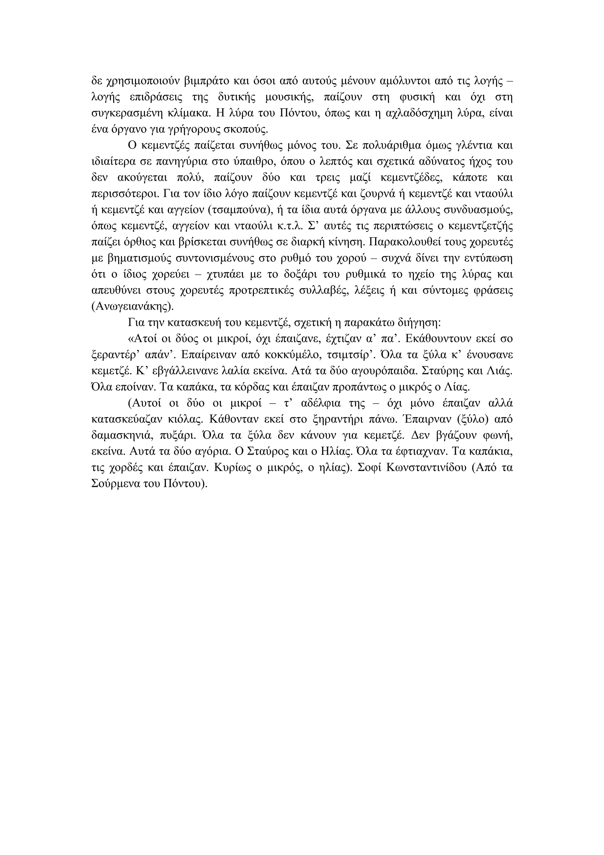 δε χρησιµοποιούν βιµπράτο και όσοι από αυτούς µένουν αµόλυντοι από τις λογής –
λογής επιδράσεις της δυτικής µουσικής, παίζουν στη φυσική και όχι στη
συγκερασµένη κλίµακα. Η λύρα του Πόντου, όπως και η αχλαδόσχηµη λύρα, είναι
ένα όργανο για γρήγορους σκοπούς.
Ο κεµεντζές παίζεται συνήθως µόνος του. Σε πολυάριθµα όµως γλέντια και
ιδιαίτερα σε πανηγύρια στο ύπαιθρο, όπου ο λεπτός και σχετικά αδύνατος ήχος του
δεν ακούγεται πολύ, παίζουν δύο και τρεις µαζί κεµεντζέδες, κάποτε και
περισσότεροι. Για τον ίδιο λόγο παίζουν κεµεντζέ και ζουρνά ή κεµεντζέ και νταούλι
ή κεµεντζέ και αγγείον (τσαµπούνα), ή τα ίδια αυτά όργανα µε άλλους συνδυασµούς,
όπως κεµεντζέ, αγγείον και νταούλι κ.τ.λ. Σ’ αυτές τις περιπτώσεις ο κεµεντζετζής
παίζει όρθιος και βρίσκεται συνήθως σε διαρκή κίνηση. Παρακολουθεί τους χορευτές
µε βηµατισµούς συντονισµένους στο ρυθµό του χορού – συχνά δίνει την εντύπωση
ότι ο ίδιος χορεύει – χτυπάει µε το δοξάρι του ρυθµικά το ηχείο της λύρας και
απευθύνει στους χορευτές προτρεπτικές συλλαβές, λέξεις ή και σύντοµες φράσεις
(Ανωγειανάκης).
Για την κατασκευή του κεµεντζέ, σχετική η παρακάτω διήγηση:
«Ατοί οι δύος οι µικροί, όχι έπαιζανε, έχτιζαν α’ πα’. Εκάθουντουν εκεί σο
ξεραντέρ’ απάν’. Επαίρειναν από κοκκύµέλο, τσιµτσίρ’. Όλα τα ξύλα κ’ ένουσανε
κεµετζέ. Κ’ εβγάλλεινανε λαλία εκείνα. Ατά τα δύο αγουρόπαιδα. Σταύρης και Λιάς.
Όλα εποίναν. Τα καπάκα, τα κόρδας και έπαιζαν προπάντως ο µικρός ο Λίας.
(Αυτοί οι δύο οι µικροί – τ’ αδέλφια της – όχι µόνο έπαιζαν αλλά
κατασκεύαζαν κιόλας. Κάθονταν εκεί στο ξηραντήρι πάνω. Έπαιρναν (ξύλο) από
δαµασκηνιά, πυξάρι. Όλα τα ξύλα δεν κάνουν για κεµετζέ. ∆εν βγάζουν φωνή,
εκείνα. Αυτά τα δύο αγόρια. Ο Σταύρος και ο Ηλίας. Όλα τα έφτιαχναν. Τα καπάκια,
τις χορδές και έπαιζαν. Κυρίως ο µικρός, ο ηλίας). Σοφί Κωνσταντινίδου (Από τα
Σούρµενα του Πόντου).
 
