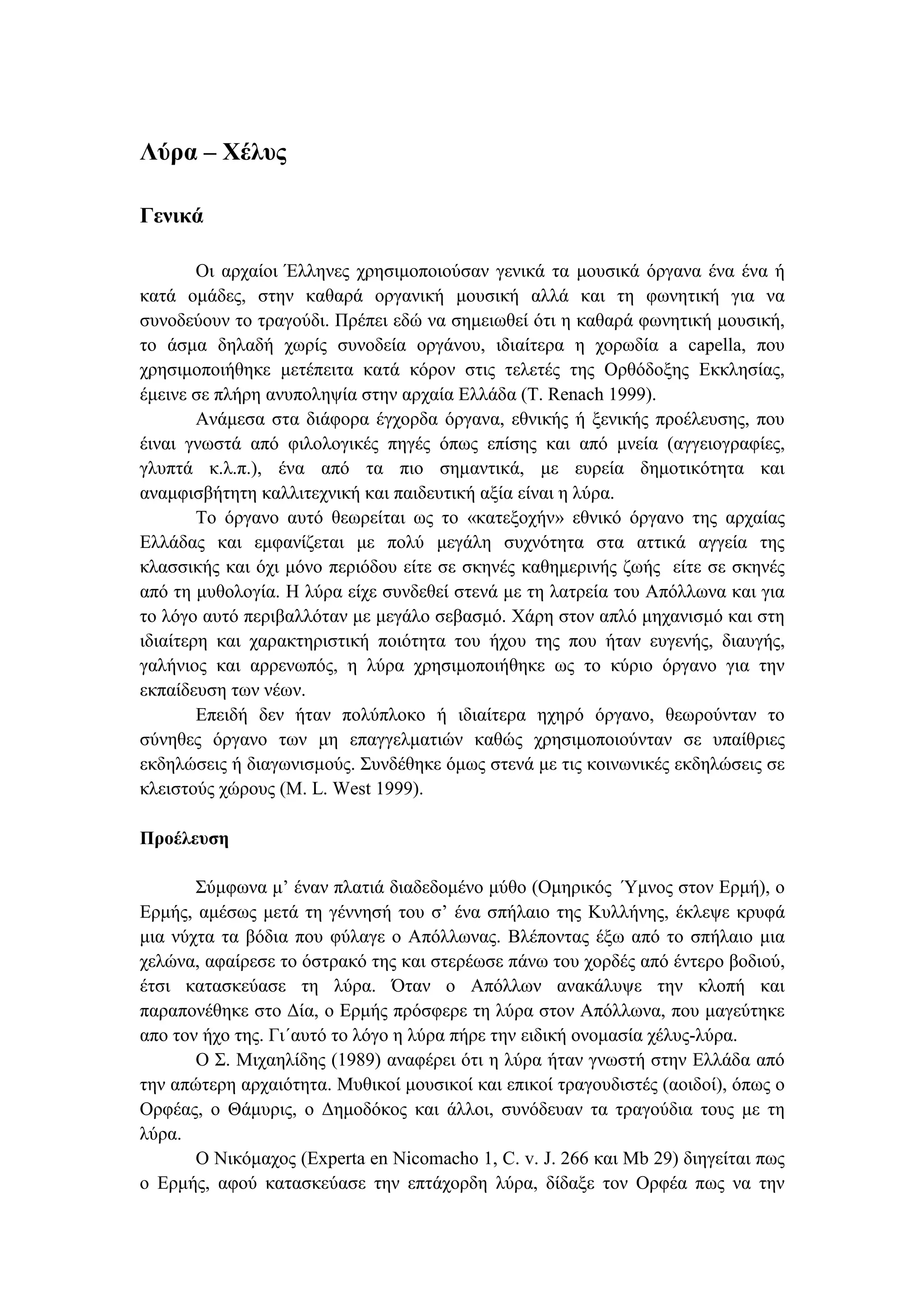 Λύρα – Χέλυς
Γενικά
Οι αρχαίοι Έλληνες χρησιµοποιούσαν γενικά τα µουσικά όργανα ένα ένα ή
κατά οµάδες, στην καθαρά οργανική µουσική αλλά και τη φωνητική για να
συνοδεύουν το τραγούδι. Πρέπει εδώ να σηµειωθεί ότι η καθαρά φωνητική µουσική,
το άσµα δηλαδή χωρίς συνοδεία οργάνου, ιδιαίτερα η χορωδία a capella, που
χρησιµοποιήθηκε µετέπειτα κατά κόρον στις τελετές της Ορθόδοξης Εκκλησίας,
έµεινε σε πλήρη ανυποληψία στην αρχαία Ελλάδα (T. Renach 1999).
Ανάµεσα στα διάφορα έγχορδα όργανα, εθνικής ή ξενικής προέλευσης, που
έιναι γνωστά από φιλολογικές πηγές όπως επίσης και από µνεία (αγγειογραφίες,
γλυπτά κ.λ.π.), ένα από τα πιο σηµαντικά, µε ευρεία δηµοτικότητα και
αναµφισβήτητη καλλιτεχνική και παιδευτική αξία είναι η λύρα.
Το όργανο αυτό θεωρείται ως το «κατεξοχήν» εθνικό όργανο της αρχαίας
Ελλάδας και εµφανίζεται µε πολύ µεγάλη συχνότητα στα αττικά αγγεία της
κλασσικής και όχι µόνο περιόδου είτε σε σκηνές καθηµερινής ζωής είτε σε σκηνές
από τη µυθολογία. Η λύρα είχε συνδεθεί στενά µε τη λατρεία του Απόλλωνα και για
το λόγο αυτό περιβαλλόταν µε µεγάλο σεβασµό. Χάρη στον απλό µηχανισµό και στη
ιδιαίτερη και χαρακτηριστική ποιότητα του ήχου της που ήταν ευγενής, διαυγής,
γαλήνιος και αρρενωπός, η λύρα χρησιµοποιήθηκε ως το κύριο όργανο για την
εκπαίδευση των νέων.
Επειδή δεν ήταν πολύπλοκο ή ιδιαίτερα ηχηρό όργανο, θεωρούνταν το
σύνηθες όργανο των µη επαγγελµατιών καθώς χρησιµοποιούνταν σε υπαίθριες
εκδηλώσεις ή διαγωνισµούς. Συνδέθηκε όµως στενά µε τις κοινωνικές εκδηλώσεις σε
κλειστούς χώρους (M. L. West 1999).
Προέλευση
Σύµφωνα µ’ έναν πλατιά διαδεδοµένο µύθο (Οµηρικός Ύµνος στον Ερµή), ο
Ερµής, αµέσως µετά τη γέννησή του σ’ ένα σπήλαιο της Κυλλήνης, έκλεψε κρυφά
µια νύχτα τα βόδια που φύλαγε ο Απόλλωνας. Βλέποντας έξω από το σπήλαιο µια
χελώνα, αφαίρεσε το όστρακό της και στερέωσε πάνω του χορδές από έντερο βοδιού,
έτσι κατασκεύασε τη λύρα. Όταν ο Απόλλων ανακάλυψε την κλοπή και
παραπονέθηκε στο ∆ία, ο Ερµής πρόσφερε τη λύρα στον Απόλλωνα, που µαγεύτηκε
απο τον ήχο της. Γι΄αυτό το λόγο η λύρα πήρε την ειδική ονοµασία χέλυς-λύρα.
Ο Σ. Μιχαηλίδης (1989) αναφέρει ότι η λύρα ήταν γνωστή στην Ελλάδα από
την απώτερη αρχαιότητα. Μυθικοί µουσικοί και επικοί τραγουδιστές (αοιδοί), όπως ο
Ορφέας, ο Θάµυρις, ο ∆ηµοδόκος και άλλοι, συνόδευαν τα τραγούδια τους µε τη
λύρα.
Ο Νικόµαχος (Experta en Nicomacho 1, C. v. J. 266 και Mb 29) διηγείται πως
ο Ερµής, αφού κατασκεύασε την επτάχορδη λύρα, δίδαξε τον Ορφέα πως να την
 
