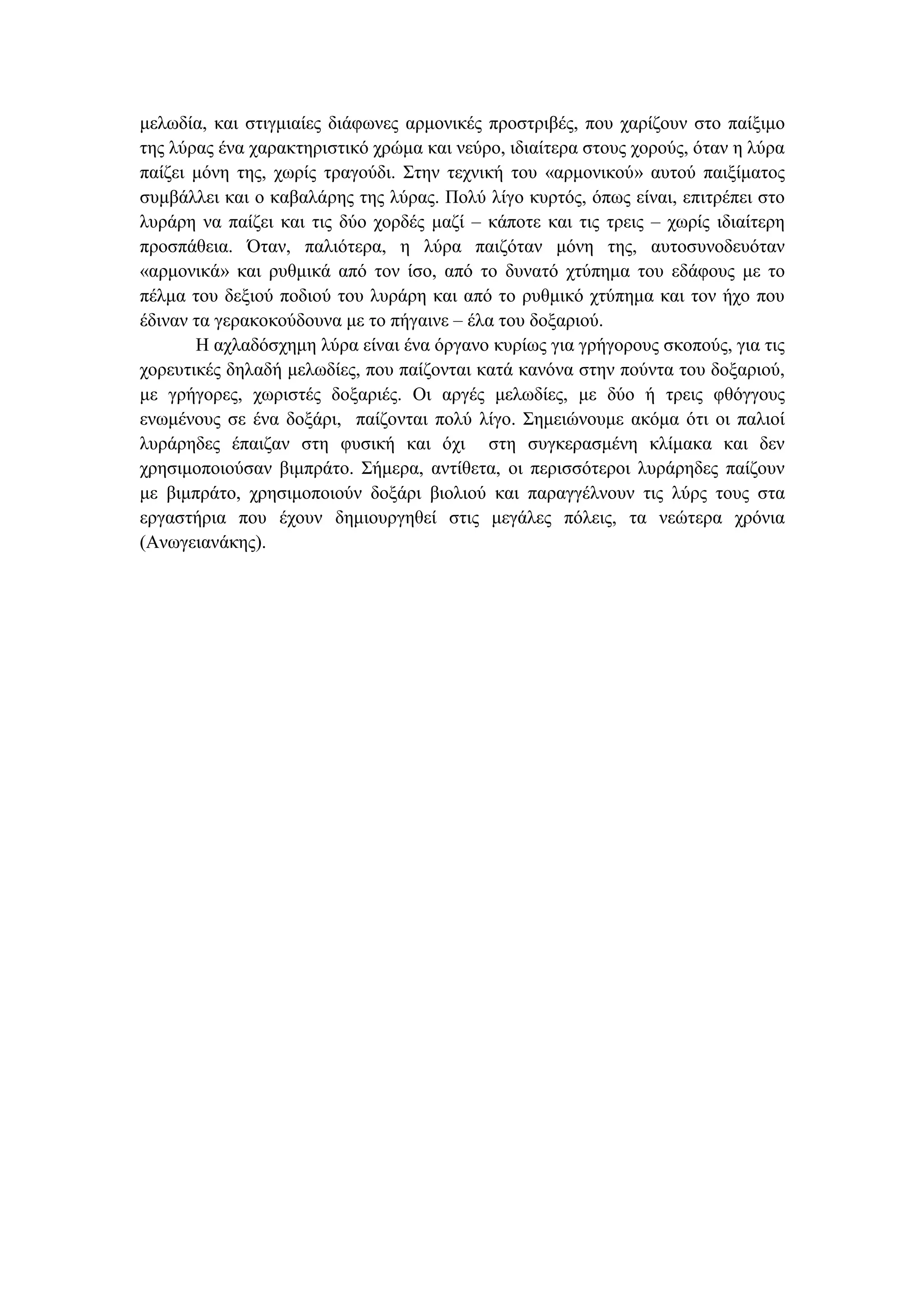 µελωδία, και στιγµιαίες διάφωνες αρµονικές προστριβές, που χαρίζουν στο παίξιµο
της λύρας ένα χαρακτηριστικό χρώµα και νεύρο, ιδιαίτερα στους χορούς, όταν η λύρα
παίζει µόνη της, χωρίς τραγούδι. Στην τεχνική του «αρµονικού» αυτού παιξίµατος
συµβάλλει και ο καβαλάρης της λύρας. Πολύ λίγο κυρτός, όπως είναι, επιτρέπει στο
λυράρη να παίζει και τις δύο χορδές µαζί – κάποτε και τις τρεις – χωρίς ιδιαίτερη
προσπάθεια. Όταν, παλιότερα, η λύρα παιζόταν µόνη της, αυτοσυνοδευόταν
«αρµονικά» και ρυθµικά από τον ίσο, από το δυνατό χτύπηµα του εδάφους µε το
πέλµα του δεξιού ποδιού του λυράρη και από το ρυθµικό χτύπηµα και τον ήχο που
έδιναν τα γερακοκούδουνα µε το πήγαινε – έλα του δοξαριού.
Η αχλαδόσχηµη λύρα είναι ένα όργανο κυρίως για γρήγορους σκοπούς, για τις
χορευτικές δηλαδή µελωδίες, που παίζονται κατά κανόνα στην πούντα του δοξαριού,
µε γρήγορες, χωριστές δοξαριές. Οι αργές µελωδίες, µε δύο ή τρεις φθόγγους
ενωµένους σε ένα δοξάρι, παίζονται πολύ λίγο. Σηµειώνουµε ακόµα ότι οι παλιοί
λυράρηδες έπαιζαν στη φυσική και όχι στη συγκερασµένη κλίµακα και δεν
χρησιµοποιούσαν βιµπράτο. Σήµερα, αντίθετα, οι περισσότεροι λυράρηδες παίζουν
µε βιµπράτο, χρησιµοποιούν δοξάρι βιολιού και παραγγέλνουν τις λύρς τους στα
εργαστήρια που έχουν δηµιουργηθεί στις µεγάλες πόλεις, τα νεώτερα χρόνια
(Ανωγειανάκης).
 