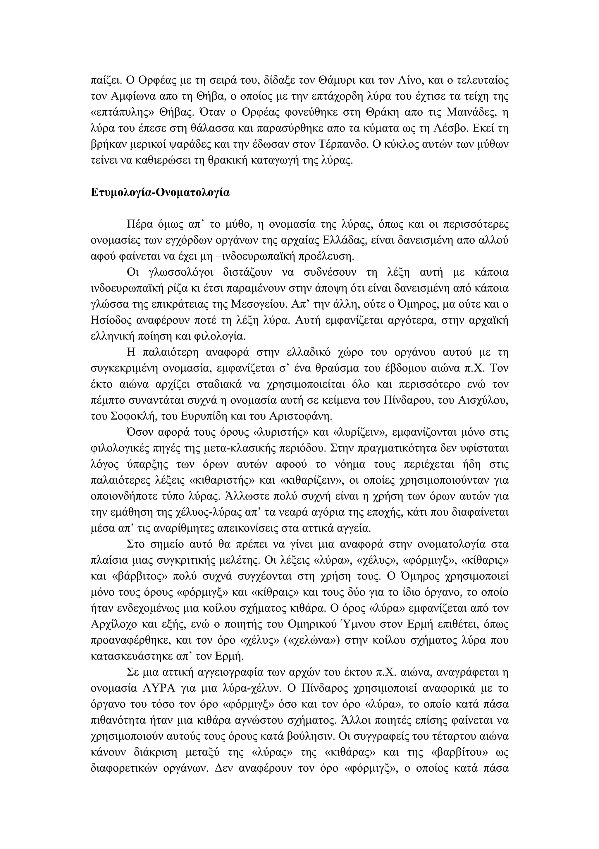 παίζει. Ο Ορφέας µε τη σειρά του, δίδαξε τον Θάµυρι και τον Λίνο, και ο τελευταίος
τον Αµφίωνα απο τη Θήβα, ο οποίος µε την επτάχορδη λύρα του έχτισε τα τείχη της
«επτάπυλης» Θήβας. Όταν ο Ορφέας φονεύθηκε στη Θράκη απο τις Μαινάδες, η
λύρα του έπεσε στη θάλασσα και παρασύρθηκε απο τα κύµατα ως τη Λέσβο. Εκεί τη
βρήκαν µερικοί ψαράδες και την έδωσαν στον Τέρπανδο. Ο κύκλος αυτών των µύθων
τείνει να καθιερώσει τη θρακική καταγωγή της λύρας.
Ετυµολογία-Ονοµατολογία
Πέρα όµως απ’ το µύθο, η ονοµασία της λύρας, όπως και οι περισσότερες
ονοµασίες των εγχόρδων οργάνων της αρχαίας Ελλάδας, είναι δανεισµένη απο αλλού
αφού φαίνεται να έχει µη –ινδοευρωπαϊκή προέλευση.
Οι γλωσσολόγοι διστάζουν να συδνέσουν τη λέξη αυτή µε κάποια
ινδοευρωπαϊκή ρίζα κι έτσι παραµένουν στην άποψη ότι είναι δανεισµένη από κάποια
γλώσσα της επικράτειας της Μεσογείου. Απ’ την άλλη, ούτε ο Όµηρος, µα ούτε και ο
Ησίοδος αναφέρουν ποτέ τη λέξη λύρα. Αυτή εµφανίζεται αργότερα, στην αρχαϊκή
ελληνική ποίηση και φιλολογία.
Η παλαιότερη αναφορά στην ελλαδικό χώρο του οργάνου αυτού µε τη
συγκεκριµένη ονοµασία, εµφανίζεται σ’ ένα θραύσµα του έβδοµου αιώνα π.Χ. Τον
έκτο αιώνα αρχίζει σταδιακά να χρησιµοποιείται όλο και περισσότερο ενώ τον
πέµπτο συναντάται συχνά η ονοµασία αυτή σε κείµενα του Πίνδαρου, του Αισχύλου,
του Σοφοκλή, του Ευρυπίδη και του Αριστοφάνη.
Όσον αφορά τους όρους «λυριστής» και «λυρίζειν», εµφανίζονται µόνο στις
φιλολογικές πηγές της µετα-κλασικής περιόδου. Στην πραγµατικότητα δεν υφίσταται
λόγος ύπαρξης των όρων αυτών αφοού το νόηµα τους περιέχεται ήδη στις
παλαιότερες λέξεις «κιθαριστής» και «κιθαρίζειν», οι οποίες χρησιµοποιούνταν για
οποιονδήποτε τύπο λύρας. Άλλωστε πολύ συχνή είναι η χρήση των όρων αυτών για
την εµάθηση της χέλυος-λύρας απ’ τα νεαρά αγόρια της εποχής, κάτι που διαφαίνεται
µέσα απ’ τις αναρίθµητες απεικονίσεις στα αττικά αγγεία.
Στο σηµείο αυτό θα πρέπει να γίνει µια αναφορά στην ονοµατολογία στα
πλαίσια µιας συγκριτικής µελέτης. Οι λέξεις «λύρα», «χέλυς», «φόρµιγξ», «κίθαρις»
και «βάρβιτος» πολύ συχνά συγχέονται στη χρήση τους. Ο Όµηρος χρησιµοποιεί
µόνο τους όρους «φόρµιγξ» και «κίθραις» και τους δύο για το ίδιο όργανο, το οποίο
ήταν ενδεχοµένως µια κοίλου σχήµατος κιθάρα. Ο όρος «λύρα» εµφανίζεται από τον
Αρχίλοχο και εξής, ενώ ο ποιητής του Οµηρικού Ύµνου στον Ερµή επιθέτει, όπως
προαναφέρθηκε, και τον όρο «χέλυς» («χελώνα») στην κοίλου σχήµατος λύρα που
κατασκευάστηκε απ’ τον Ερµή.
Σε µια αττική αγγειογραφία των αρχών του έκτου π.Χ. αιώνα, αναγράφεται η
ονοµασία ΛΥΡΑ για µια λύρα-χέλυν. Ο Πίνδαρος χρησιµοποιεί αναφορικά µε το
όργανο του τόσο τον όρο «φόρµιγξ» όσο και τον όρο «λύρα», το οποίο κατά πάσα
πιθανότητα ήταν µια κιθάρα αγνώστου σχήµατος. Άλλοι ποιητές επίσης φαίνεται να
χρησιµοποιούν αυτούς τους όρους κατά βούλησιν. Οι συγγραφείς του τέταρτου αιώνα
κάνουν διάκριση µεταξύ της «λύρας» της «κιθάρας» και της «βαρβίτου» ως
διαφορετικών οργάνων. ∆εν αναφέρουν τον όρο «φόρµιγξ», ο οποίος κατά πάσα
 