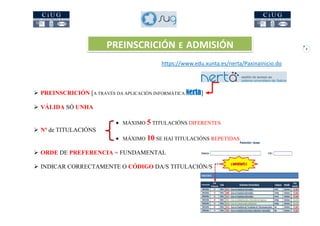 9
 PREINSCRICIÓN [A TRAVÉS DA APLICACIÓN INFORMÁTICA Nerta]
 VÁLIDA SÓ UNHA
 MÁXIMO 5 TITULACIÓNS DIFERENTES
 Nº de TITULACIÓNS
 MÁXIMO 10 SE HAI TITULACIÓNS REPETIDAS
 ORDE DE PREFERENCIA = FUNDAMENTAL
 INDICAR CORRECTAMENTE O CÓDIGO DA/S TITULACIÓN/S
PREINSCRICIÓN E ADMISIÓN
https://www.edu.xunta.es/nerta/PaxinaInicio.do
 