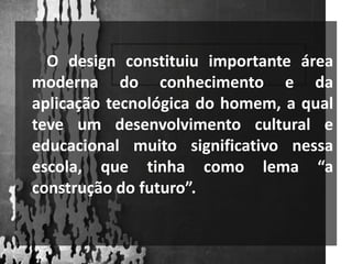        O design constituiu importante área moderna do conhecimento e da aplicação tecnológica do homem, a qual teve um desenvolvimento cultural e educacional muito significativo nessa escola, que tinha como lema “a construção do futuro”.