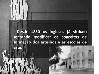        Desde 1850 os ingleses já vinham tentando modificar os conceitos de formação dos artesãos e as escolas de arte.