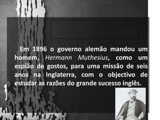        Em 1896 o governo alemão mandou um homem, HermannMuthesius, como um espião de gostos, para uma missão de seis anos na Inglaterra, com o objectivo de estudar as razões do grande sucesso inglês.