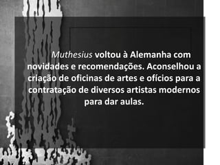 Muthesiusvoltou à Alemanha com novidades e recomendações. Aconselhou a criação de oficinas de artes e ofícios para a contratação de diversos artistas modernos para dar aulas. 