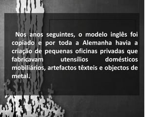       Nos anos seguintes, o modelo inglês foi copiado e por toda a Alemanha havia a criação de pequenas oficinas privadas que fabricavam utensílios domésticos mobiliários, artefactos têxteis e objectos de metal.