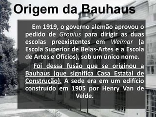 Origem da Bauhaus        Em 1919, o governo alemão aprovou o pedido de Gropius para dirigir as duas escolas preexistentes em Weimar(a Escola Superior de Belas-Artes e a Escola de Artes e Ofícios), sob um único nome.Foi dessa fusão que se originou a Bauhaus (que significa Casa Estatal de Construção). A sede era em um edifício construído em 1905 por Henry Van de Velde. 