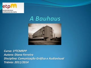 A Bauhaus  Curso: 1ºTCMRPP Autora: Diana Ferreira Disciplina: Comunicação Gráfica e Audiovisual Triénio: 2011/2014 