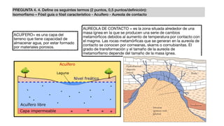 PREGUNTA 4. 4. Deﬁne os seguintes termos (2 puntos, 0,5 puntos/deﬁnición):
Isomorﬁsmo – Fósil guía o fósil característico - Acuífero - Aureola de contacto
ACUÍFERO= es una capa del
terreno que tiene capacidad de
almacenar agua, por estar formado
por materiales porosos.
AUREOLA DE CONTACTO = es la zona situada alrededor de una
masa ígnea en la que se producen una serie de cambios
metamórﬁcos debidos al aumento de temperatura por contacto con
el magma. Las rocas metamórﬁcas que se generan en la aureola de
contacto se conocen por corneanas, skarns o cornubianitas. El
grado de transformación y el tamaño de la aureola de
metamorﬁsmo depende del tamaño de la masa ígnea.
 