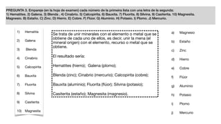 PREGUNTA 3. Empareje (en la hoja de examen) cada número de la primeira lista con una letra de la segunda:
1) Hematites. 2) Galena. 3) Blenda . 4) Cinabrio. 5) Calcopirita. 6) Bauxita. 7) Fluorita. 8) Silvina. 9) Casiterita. 10) Magnesita.
Magnesio. B) Estaño. C) Zinc. D) Hierro. E) Cobre. F) Flúor. G) Aluminio. H) Potasio. I) Plomo. J) Mercurio.
1) Hematita

2) Galena

3) Blenda

4) Cinabrio

5) Calcopirita

6) Bauxita

7) Fluorita

8) Silvina

9) Casiterita

10) Magnesita
a) Magnesio

b) Estaño

c) Zinc

d) Hierro

e) Cobre

f) Flúor

g) Aluminio

h) Potasio

i) Plomo

j) Mercurio
Se trata de unir minerales con el elemento o metal que se
obtiene de cada uno de ellos, es decir, unir la mena (el
mineral origen) con el elemento, recurso o metal que se
obtiene.

El resultado sería:

Hematites (hierro); Galena (plomo); 

Blenda (zinc); Cinabrio (mercurio); Calcopirita (cobre);

Bauxita (aluminio); Fluorita (ﬂúor); Silvina (potasio); 

Casiterita (estaño); Magnesita (magnesio).
 