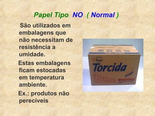 Papel Tipo NO ( Normal )
São utilizados em
embalagens que
não necessitam de
resistência a
umidade.
Estas embalagens
ficam estocadas
em temperatura
ambiente.
Ex.: produtos não
perecíveis
 