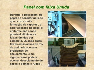 Papel com faixa Úmida
Durante a passagem do
papel no secador nota-se
que ocorre muita
formação de vapores , o
calor aplicado no papel é
uniforme não sendo
possível eliminar as
faixas úmidas por
completo. Quando estas
faixas estão acima de 9%
de umidade ocorrem
problemas de
abaulamento, e em
alguns casos podem
ocorrer descolamento de
capas e bolhas e rugas .
 