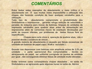 Entre todos estes exemplos de abaulamento o mais crítico é o
abaulamento em S que muitas vezes impossibilita a utilização das
chapas não havendo condição de fazer qualquer retrabalho para a
utilização .
Todo tipo de abaulamento compromete a produtividade das
Onduladeiras e impressoras , gerando refugo redução de velocidade e
paradas de máquina para trocas de bobinas, limpeza de unidades de
impressão retrabalho para quebrar abas antes da alimentação em
impressoras além de corrermos riscos de eventuais devoluções por
parte de nossos clientes, por problemas de testes físicos fora do
especificado. .
Chapas para corte vinco a operação de quebrar abas, não é
possível devido a ausência de vincos .
A grande maioria do abaulamento é causado por faixas excessivas de
umidade em bobinas de papel capa ( Kraft e reciclado ) .
Quando nos deparamos com bobinas com amplitude acima de 2,5% de
umidade , a parte operacional fica comprometida , devido ao
abraçamento do papel ser uniforme corrigindo os pontos de umidade
por igual , não conseguindo eliminar faixas de umidade muito elevadas .
Então teremos como conseqüência chapas abauladas , na saída da
Onduladeira e se agravando após algumas horas no salão da fábrica
COMENTÁRIOS
 