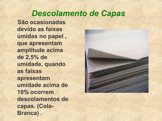 Descolamento de Capas
São ocasionadas
devido as faixas
úmidas no papel ,
que apresentam
amplitude acima
de 2,5% de
umidade, quando
as faixas
apresentam
umidade acima de
10% ocorrem
descolamentos de
capas. (Cola-
Branca) .
 