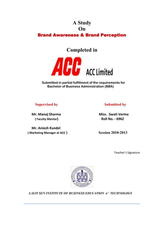 A Study
On
Brand Awareness & Brand Perception
Completed in
Submitted in partial fulfillment of the requirements for
Bachelor of Business Administration (BBA)
Supervised by Submitted by
Mr. Manoj Sharma Miss. Swati Verma
( Faculty Mentor) Roll No. - 6962
Mr. AnieshKundel
( Marketing Manager at ACC ) Session2010-2013
Teacher’s Signature
LALIT SEN INSTITUTE OF BUSINESS EDUCATION n’ TECHNOLOGY
 
