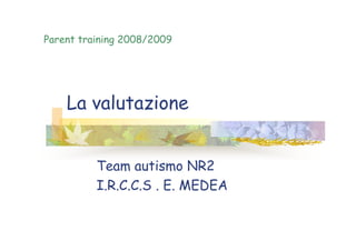 La valutazione
Parent training 2008/2009
Team autismo NR2
I.R.C.C.S . E. MEDEA
 