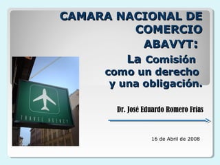 CAMARA NACIONAL DECAMARA NACIONAL DE
COMERCIOCOMERCIO
ABAVYTABAVYT::
LaLa ComisiónComisión
como un derechocomo un derecho
y una obligación.y una obligación.
16 de Abril de 2008
Dr. José Eduardo Romero Frías
 