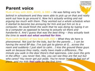 Mum of boy with ADD, ADHD, & OBD – He was falling very far
behind in schoolwork and they were able to pick up on that and really
work out how to go around it. Now he‟s actually writing and not
arguing too much with them. They worked out a whole schedule when
it started to become too annoying for him and put him on to a
computer. He could finish the work that he was doing by typing it on
to a computer as opposed to having to actually sit there and
handwrite it. And I guess that was the best thing – they actually took
the time to work out what worked for him.
Mum (with bipolar) of two boys with ASD - What they do here is
phenomenal. Not just for the kids, but for the parents … I can be
having the worst BP day. I've just got to glance at G… across the
room and suddenly I just start to calm… I kiss the ground these guys
walk on because they really, really have made a difference…The
minute you walk in the door there's that openness. Like even the girls
in the office - you never feel, like, you can see they are flat out but
who cares? You never get put aside. You're never made to feel out of
place…and my kids feel safe for the first time.
Parent voice
 