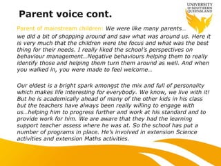 Parent voice cont.
Parent of mainstream children: We were like many parents…
we did a bit of shopping around and saw what was around us. Here it
is very much that the children were the focus and what was the best
thing for their needs. I really liked the school‟s perspectives on
behaviour management…Negative behaviours helping them to really
identify those and helping them turn them around as well. And when
you walked in, you were made to feel welcome…
Our eldest is a bright spark amongst the mix and full of personality
which makes life interesting for everybody. We know, we live with it!
But he is academically ahead of many of the other kids in his class
but the teachers have always been really willing to engage with
us…helping him to progress further and work at his standard and to
provide work for him. We are aware that they had the learning
support teacher assess where he was at. So the school has put a
number of programs in place. He‟s involved in extension Science
activities and extension Maths activities.
 