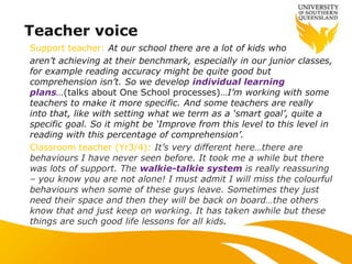 Teacher voice
Support teacher: At our school there are a lot of kids who
aren‟t achieving at their benchmark, especially in our junior classes,
for example reading accuracy might be quite good but
comprehension isn‟t. So we develop individual learning
plans…(talks about One School processes)…I‟m working with some
teachers to make it more specific. And some teachers are really
into that, like with setting what we term as a „smart goal‟, quite a
specific goal. So it might be „Improve from this level to this level in
reading with this percentage of comprehension‟.
Classroom teacher (Yr3/4): It‟s very different here…there are
behaviours I have never seen before. It took me a while but there
was lots of support. The walkie-talkie system is really reassuring
– you know you are not alone! I must admit I will miss the colourful
behaviours when some of these guys leave. Sometimes they just
need their space and then they will be back on board…the others
know that and just keep on working. It has taken awhile but these
things are such good life lessons for all kids.
 
