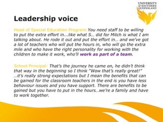 Leadership voice
Head of Special Education Program:You need staff to be willing
to put the extra effort in...like what S… did for Mitch is what I am
talking about. He rode it out and put the effort in… and we‟ve got
a lot of teachers who will put the hours in, who will go the extra
mile and who have the right personality for working with the
children to make it work, who‟ll work as part of a team.
School Principal: That‟s the journey he came on, he didn‟t think
that way in the beginning so I think “Wow that‟s really great!”
…it‟s really strong expectations but I mean the benefits that can
be gained for the classroom teachers in the end is you have less
behaviour issues and you have support. There are benefits to be
gained but you have to put in the hours…we‟re a family and have
to work together.
 