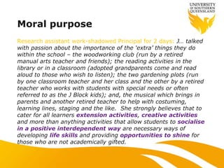 Moral purpose
Research assistant work-shadowed Principal for 2 days: J… talked
with passion about the importance of the „extra‟ things they do
within the school – the woodworking club (run by a retired
manual arts teacher and friends); the reading activities in the
library or in a classroom (adopted grandparents come and read
aloud to those who wish to listen); the two gardening plots (run
by one classroom teacher and her class and the other by a retired
teacher who works with students with special needs or often
referred to as the J Block kids); and, the musical which brings in
parents and another retired teacher to help with costuming,
learning lines, staging and the like. She strongly believes that to
cater for all learners extension activities, creative activities
and more than anything activities that allow students to socialise
in a positive interdependent way are necessary ways of
developing life skills and providing opportunities to shine for
those who are not academically gifted.
 