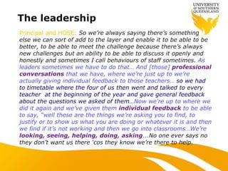 The leadership
Principal and HOSE: So we‟re always saying there‟s something
else we can sort of add to the layer and enable it to be able to be
better, to be able to meet the challenge because there‟s always
new challenges but an ability to be able to discuss it openly and
honestly and sometimes I call behaviours of staff sometimes. As
leaders sometimes we have to do that… And [those] professional
conversations that we have, where we‟re just up to we‟re
actually giving individual feedback to those teachers… so we had
to timetable where the four of us then went and talked to every
teacher at the beginning of the year and gave general feedback
about the questions we asked of them…Now we‟re up to where we
did it again and we‟ve given them individual feedback to be able
to say, “well these are the things we‟re asking you to find, to
justify or to show us what you are doing or whatever it is and then
we find if it‟s not working and then we go into classrooms…We‟re
looking, seeing, helping, doing, asking...No one ever says no
they don‟t want us there „cos they know we‟re there to help.
 