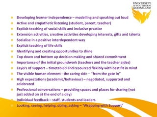  Developing learner independence – modelling and speaking out loud
 Active and empathetic listening (student, parent, teacher)
 Explicit teaching of social skills and inclusive practice
 Extension activities, creative activities developing interests, gifts and talents
 Socialise in a positive interdependent way
 Explicit teaching of life skills
 Identifying and creating opportunities to shine
 Top down and bottom up decision making and shared commitment
 Importance of the initial groundwork (teachers and the teacher aides)
 Layers of support – timetabled and resourced flexibly with best fit in mind
 The visible human element - the caring side – “from the gate in”
 High expectations (academic/behaviour) – negotiated, supported and
celebrated
 Professional conversations – providing spaces and places for sharing (not
just added on at the end of a day)
 Individual feedback – staff, students and leaders
 Looking, seeing, helping, doing, asking – ‘Wrapping with Support’
 