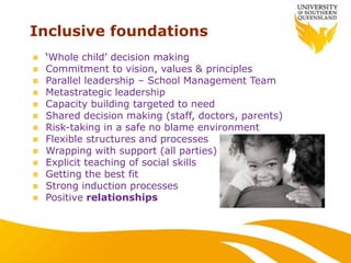 Inclusive foundations
 ‘Whole child’ decision making
 Commitment to vision, values & principles
 Parallel leadership – School Management Team
 Metastrategic leadership
 Capacity building targeted to need
 Shared decision making (staff, doctors, parents)
 Risk-taking in a safe no blame environment
 Flexible structures and processes
 Wrapping with support (all parties)
 Explicit teaching of social skills
 Getting the best fit
 Strong induction processes
 Positive relationships
 