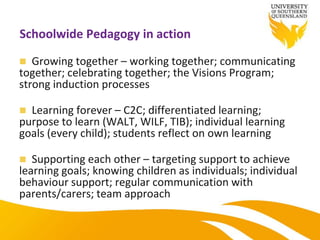 Schoolwide Pedagogy in action
 Growing together – working together; communicating
together; celebrating together; the Visions Program;
strong induction processes
 Learning forever – C2C; differentiated learning;
purpose to learn (WALT, WILF, TIB); individual learning
goals (every child); students reflect on own learning
 Supporting each other – targeting support to achieve
learning goals; knowing children as individuals; individual
behaviour support; regular communication with
parents/carers; team approach
 