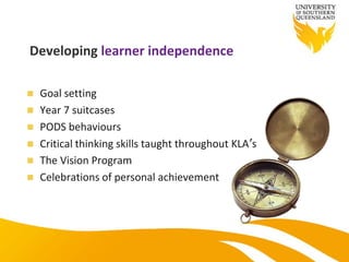 Developing learner independence
 Goal setting
 Year 7 suitcases
 PODS behaviours
 Critical thinking skills taught throughout KLA’s
 The Vision Program
 Celebrations of personal achievement
 