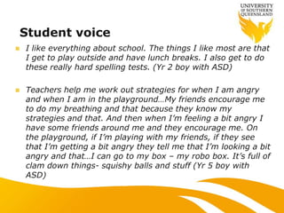  I like everything about school. The things I like most are that
I get to play outside and have lunch breaks. I also get to do
these really hard spelling tests. (Yr 2 boy with ASD)
 Teachers help me work out strategies for when I am angry
and when I am in the playground…My friends encourage me
to do my breathing and that because they know my
strategies and that. And then when I‟m feeling a bit angry I
have some friends around me and they encourage me. On
the playground, if I‟m playing with my friends, if they see
that I‟m getting a bit angry they tell me that I‟m looking a bit
angry and that…I can go to my box – my robo box. It‟s full of
clam down things- squishy balls and stuff (Yr 5 boy with
ASD)
Student voice
 
