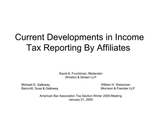 Current Developments in Income
  Tax Reporting By Affiliates

                             David A. Fruchtman, Moderator
                                 Winston & Strawn LLP

 Michael G. Galloway                                     William H. Weissman
 Bancroft, Susa & Galloway                               Morrison & Foerster LLP

             American Bar Association Tax Section Winter 2005 Meeting
                                January 21, 2005
 