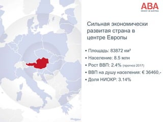 Сильная экономически
развитая страна в
центре Европы
 Площадь: 83872 км²
 Население: 8.5 млн
 Рост ВВП: 2.4% (прогноз 2017)
 ВВП на душу населения: € 36460,-
 Доля НИОКР: 3.14%
 