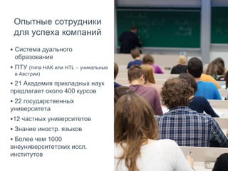 Опытные сотрудники
для успеха компаний
 Система дуального
образования
 ПТУ (типа HAK или HTL – уникальные
в Австрии)
 21 Академия прикладных наук
предлагает около 400 курсов
 22 государственных
университета
12 частных университетов
 Знание иностр. языков
 Более чем 1000
внеуниверситетских иссл.
институтов
 