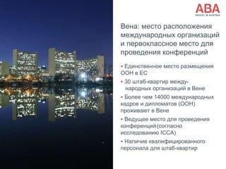 Вена: место расположения
международных организаций
и первоклассное место для
проведения конференций
 Единственное место размещения
ООН в ЕС
 30 штаб-квартир между-
народных организаций в Вене
 Более чем 14000 международных
кадров и дипломатов (ООН)
проживают в Вене
 Ведущее место для проведения
конференций(согласно
исследованию ICCA)
 Наличие квалифицированного
персонала для штаб-квартир
 